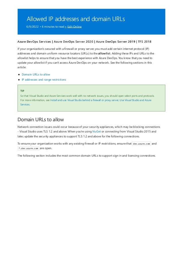 Allowed IP addresses and domain URLs
6/9/2022 • 6 minutes to read • Edit Online
TIP
Domain URLs to allow
Azure DevOps Services | Azure DevOps Server 2020 | Azure DevOps Server 2019 | TFS 2018
If your organization's secured with a firewall or proxy server, you must add certain internet protocol (IP)
addresses and domain uniform resource locators (URLs) to the allowlist. Adding these IPs and URLs to the
allowlist helps to ensure that you have the best experience with Azure DevOps. You know that you need to
update your allowlist if you can't access Azure DevOps on your network. See the following sections in this
article:
Domain URLs to allow
IP addresses and range restrictions
So that Visual Studio and Azure Services work well with no network issues, you should open select ports and protocols.
For more information, see Install and use Visual Studio behind a firewall or proxy server, Use Visual Studio and Azure
Services.
Network connection issues could occur because of your security appliances, which may be blocking connections
- Visual Studio uses TLS 1.2 and above. When you're using NuGet or connecting from Visual Studio 2015 and
later, update the security appliances to support TLS 1.2 and above for the following connections.
To ensure your organization works with any existing firewall or IP restrictions, ensure that dev.azure.com and
*.dev.azure.com are open.
The following section includes the most common domain URLs to support sign in and licensing connections.
 