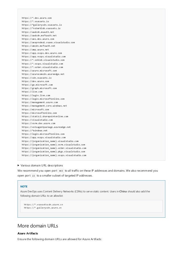 https://*.dev.azure.com
https://*.vsassets.io
https://*gallerycdn.vsassets.io
https://*vstmrblob.vsassets.io
https://aadcdn.msauth.net
https://aadcdn.msftauth.net
https://aex.dev.azure.com
https://aexprodea1.vsaex.visualstudio.com
https://amcdn.msftauth.net
https://amp.azure.net
https://app.vssps.dev.azure.com
https://app.vssps.visualstudio.com
https://*.vsblob.visualstudio.com
https://*.vssps.visualstudio.com
https://*.vstmr.visualstudio.com
https://azure.microsoft.com
https://azurecomcdn.azureedge.net
https://cdn.vsassets.io
https://dev.azure.com
https://go.microsoft.com
https://graph.microsoft.com
https://live.com
https://login.live.com
https://login.microsoftonline.com
https://management.azure.com
https://management.core.windows.net
https://microsoft.com
https://microsoftonline.com
https://static2.sharepointonline.com
https://visualstudio.com
https://vsrm.dev.azure.com
https://vstsagentpackage.azureedge.net
https://*windows.net
https://login.microsoftonline.com
https://app.vssps.visualstudio.com
https://{organization_name}.visualstudio.com
https://{organization_name}.vsrm.visualstudio.com
https://{organization_name}.vstmr.visualstudio.com
https://{organization_name}.pkgs.visualstudio.com
https://{organization_name}.vssps.visualstudio.com
Various domain URL descriptions
NOTE
https://*.vsassetscdn.azure.cn
https://*.gallerycdn.azure.cn
More domain URLs
Azure Artifacts
We recommend you open port 443 to all traffic on these IP addresses and domains. We also recommend you
open port 22 to a smaller subset of targeted IP addresses.
Azure DevOps uses Content Delivery Networks (CDNs) to serve static content. Users in China should also add the
following domain URLs to an allowlist:
Ensure the following domain URLs are allowed for Azure Artifacts:
 