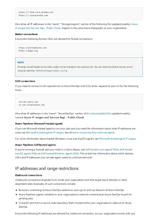 https://*.blob.core.windows.net
https://*.visualstudio.com
NuGet connections
https://azurewebsites.net
https://nuget.org
NOTE
SSH connections
ssh.dev.azure.com
vs-ssh.visualstudio.com
Azure Pipelines Microsoft-hosted agents
Azure Pipelines Self-hosted agents
IP addresses and range restrictions
Outbound connections
Also allow all IP addresses in the "name": "Storage.{region}" section of the following file (updated weekly): Azure
IP ranges and Service Tags - Public Cloud. {region} is the same Azure Geography as your organization.
Ensure the following domain URLs are allowed for NuGet connections:
Privately owned NuGet server URLs might not be included in the previous list. You can check the NuGet servers you're
using by opening %APPData%NugetNuGet.Config .
If you need to connect to Git repositories on Azure DevOps with SSH, allow requests to port 22 for the following
hosts:
Also allow IP addresses in the "name": "AzureDevOps" section of this downloadable file (updated weekly)
named: Azure IP ranges and Service Tags - Public Cloud
If you use Microsoft-hosted agent to run your jobs and you need the information about what IP addresses are
used, see Microsoft-hosted agents IP ranges. See all Azure virtual machine scale set agents.
For more information about hosted Windows, Linux and macOS agents, see Microsoft-hosted agent IP ranges.
If you're running a firewall and your code is in Azure Repos, see Self-hosted Linux agents FAQs, Self-hosted
macOS agents FAQs or Self-hosted Windows agents FAQs. This article has information about which domain
URLs and IP addresses your private agent needs to communicate with.
Outbound connections originate from inside your organization and that target Azure DevOps or other
dependent sites. Examples of such connections include:
Browsers connecting to Azure DevOps website as users go to and use features of Azure DevOps
Azure Pipelines agents installed on your organization's network connecting to Azure DevOps to poll for
pending jobs
CI events sent from a source code repository that's hosted within your organization's network to Azure
DevOps
Ensure the following IP addresses are allowed for outbound connection, so your organization works with any
 