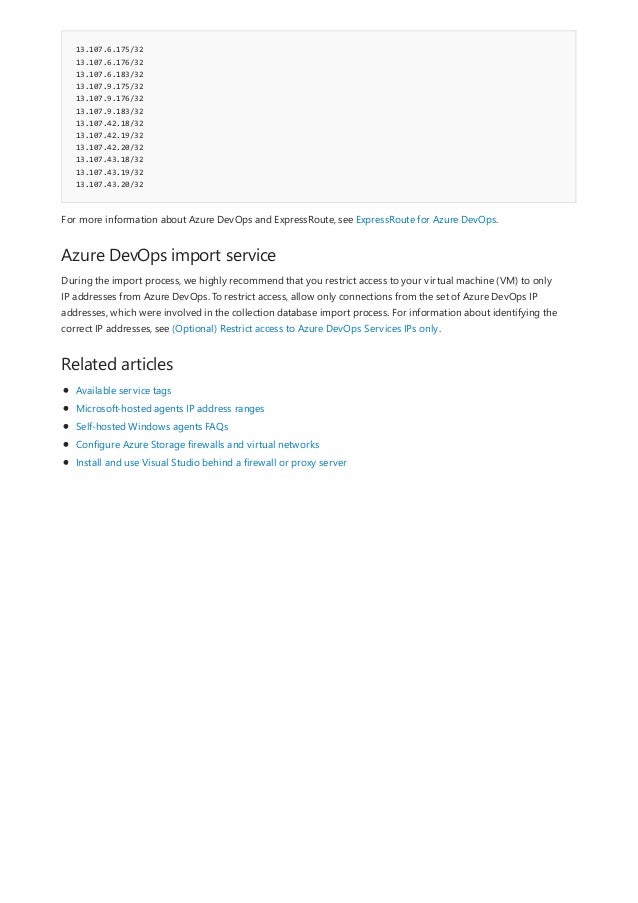 13.107.6.175/32
13.107.6.176/32
13.107.6.183/32
13.107.9.175/32
13.107.9.176/32
13.107.9.183/32
13.107.42.18/32
13.107.42.19/32
13.107.42.20/32
13.107.43.18/32
13.107.43.19/32
13.107.43.20/32
Azure DevOps import service
Related articles
For more information about Azure DevOps and ExpressRoute, see ExpressRoute for Azure DevOps.
During the import process, we highly recommend that you restrict access to your virtual machine (VM) to only
IP addresses from Azure DevOps. To restrict access, allow only connections from the set of Azure DevOps IP
addresses, which were involved in the collection database import process. For information about identifying the
correct IP addresses, see (Optional) Restrict access to Azure DevOps Services IPs only.
Available service tags
Microsoft-hosted agents IP address ranges
Self-hosted Windows agents FAQs
Configure Azure Storage firewalls and virtual networks
Install and use Visual Studio behind a firewall or proxy server
 