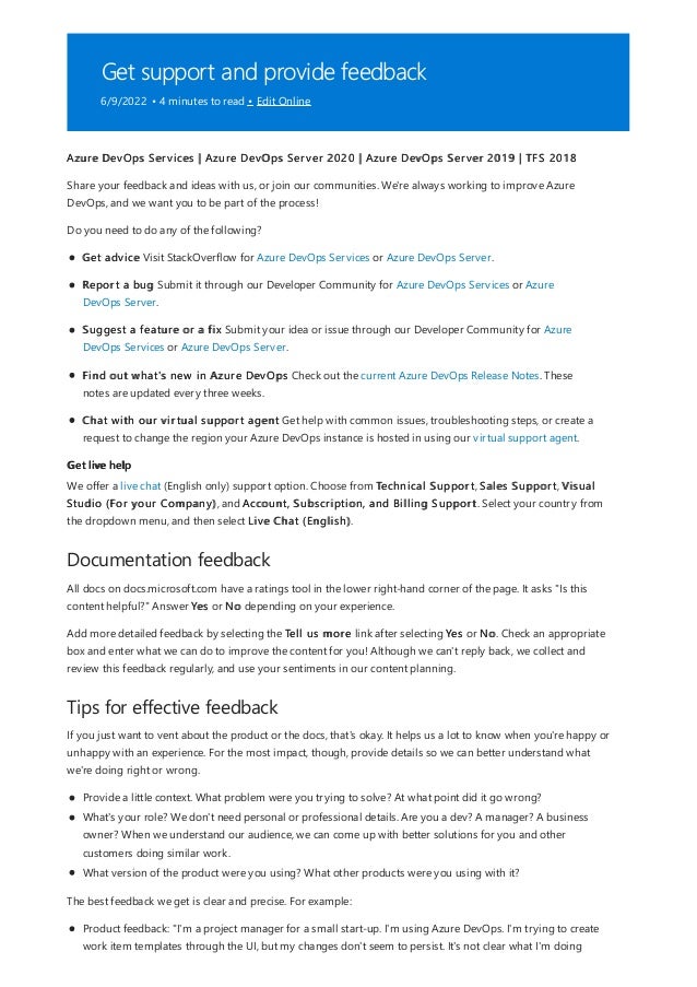 Get support and provide feedback
6/9/2022 • 4 minutes to read • Edit Online
Get live help
Documentation feedback
Tips for effective feedback
Azure DevOps Services | Azure DevOps Server 2020 | Azure DevOps Server 2019 | TFS 2018
Share your feedback and ideas with us, or join our communities. We're always working to improve Azure
DevOps, and we want you to be part of the process!
Do you need to do any of the following?
Get advice Visit StackOverflow for Azure DevOps Services or Azure DevOps Server.
Report a bug Submit it through our Developer Community for Azure DevOps Services or Azure
DevOps Server.
Suggest a feature or a fix Submit your idea or issue through our Developer Community for Azure
DevOps Services or Azure DevOps Server.
Find out what's new in Azure DevOps Check out the current Azure DevOps Release Notes. These
notes are updated every three weeks.
Chat with our virtual support agent Get help with common issues, troubleshooting steps, or create a
request to change the region your Azure DevOps instance is hosted in using our virtual support agent.
We offer a live chat (English only) support option. Choose from Technical Support, Sales Support, Visual
Studio (For your Company), and Account, Subscription, and Billing Support. Select your country from
the dropdown menu, and then select Live Chat (English).
All docs on docs.microsoft.com have a ratings tool in the lower right-hand corner of the page. It asks "Is this
content helpful?" Answer Yes or No depending on your experience.
Add more detailed feedback by selecting the Tell us more link after selecting Yes or No. Check an appropriate
box and enter what we can do to improve the content for you! Although we can't reply back, we collect and
review this feedback regularly, and use your sentiments in our content planning.
If you just want to vent about the product or the docs, that's okay. It helps us a lot to know when you're happy or
unhappy with an experience. For the most impact, though, provide details so we can better understand what
we're doing right or wrong.
Provide a little context. What problem were you trying to solve? At what point did it go wrong?
What's your role? We don't need personal or professional details. Are you a dev? A manager? A business
owner? When we understand our audience, we can come up with better solutions for you and other
customers doing similar work.
What version of the product were you using? What other products were you using with it?
The best feedback we get is clear and precise. For example:
Product feedback: "I'm a project manager for a small start-up. I'm using Azure DevOps. I'm trying to create
work item templates through the UI, but my changes don't seem to persist. It's not clear what I'm doing
 