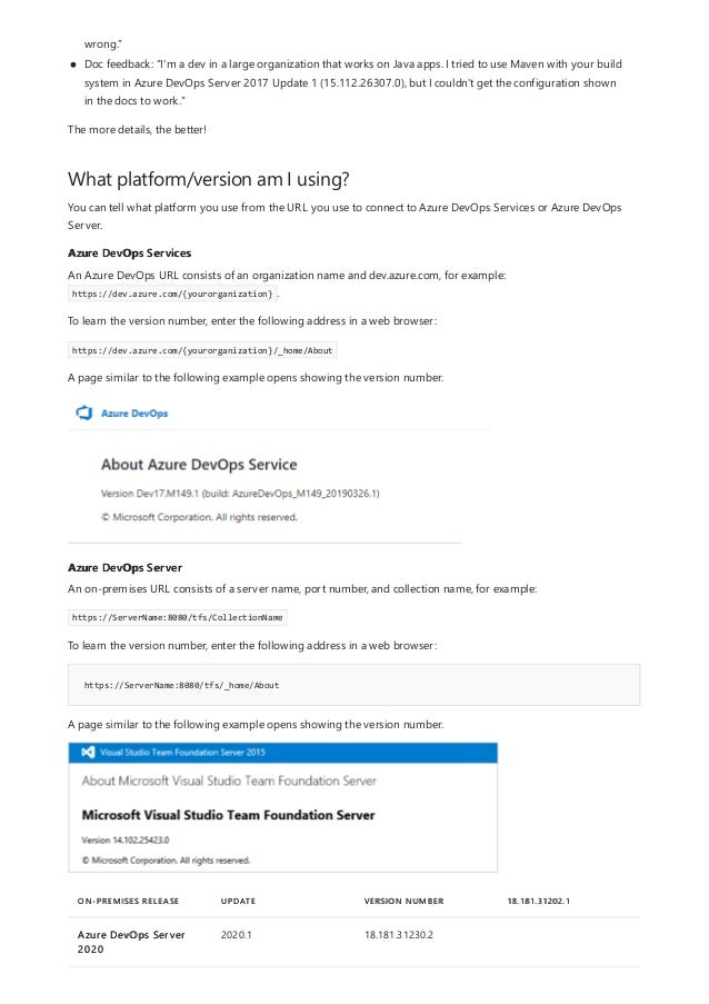 What platform/version am I using?
Azure DevOps Services
Azure DevOps Server
https://ServerName:8080/tfs/_home/About
ON-PREMISES RELEASE UPDATE VERSION NUMBER 18.181.31202.1
Azure DevOps Server
2020
2020.1 18.181.31230.2
wrong."
Doc feedback: "I'm a dev in a large organization that works on Java apps. I tried to use Maven with your build
system in Azure DevOps Server 2017 Update 1 (15.112.26307.0), but I couldn't get the configuration shown
in the docs to work."
The more details, the better!
You can tell what platform you use from the URL you use to connect to Azure DevOps Services or Azure DevOps
Server.
An Azure DevOps URL consists of an organization name and dev.azure.com, for example:
https://dev.azure.com/{yourorganization} .
To learn the version number, enter the following address in a web browser:
https://dev.azure.com/{yourorganization}/_home/About
A page similar to the following example opens showing the version number.
An on-premises URL consists of a server name, port number, and collection name, for example:
https://ServerName:8080/tfs/CollectionName
To learn the version number, enter the following address in a web browser:
A page similar to the following example opens showing the version number.
 