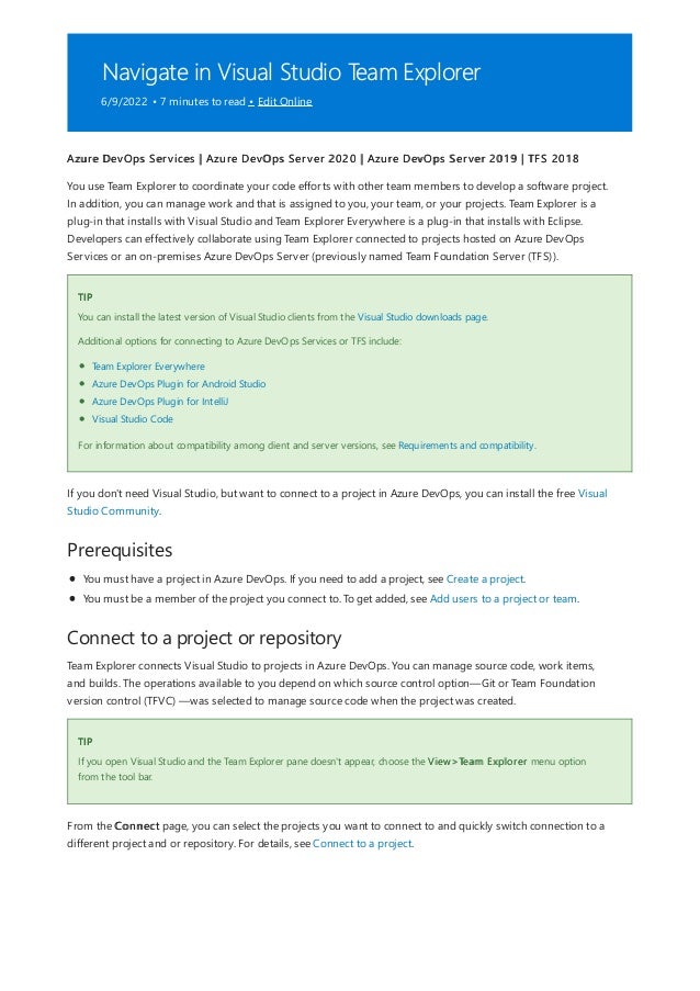 Navigate in Visual Studio Team Explorer
6/9/2022 • 7 minutes to read • Edit Online
TIP
Prerequisites
Connect to a project or repository
TIP
Azure DevOps Services | Azure DevOps Server 2020 | Azure DevOps Server 2019 | TFS 2018
You use Team Explorer to coordinate your code efforts with other team members to develop a software project.
In addition, you can manage work and that is assigned to you, your team, or your projects. Team Explorer is a
plug-in that installs with Visual Studio and Team Explorer Everywhere is a plug-in that installs with Eclipse.
Developers can effectively collaborate using Team Explorer connected to projects hosted on Azure DevOps
Services or an on-premises Azure DevOps Server (previously named Team Foundation Server (TFS)).
You can install the latest version of Visual Studio clients from the Visual Studio downloads page.
Additional options for connecting to Azure DevOps Services or TFS include:
Team Explorer Everywhere
Azure DevOps Plugin for Android Studio
Azure DevOps Plugin for IntelliJ
Visual Studio Code
For information about compatibility among client and server versions, see Requirements and compatibility.
If you don't need Visual Studio, but want to connect to a project in Azure DevOps, you can install the free Visual
Studio Community.
You must have a project in Azure DevOps. If you need to add a project, see Create a project.
You must be a member of the project you connect to. To get added, see Add users to a project or team.
Team Explorer connects Visual Studio to projects in Azure DevOps. You can manage source code, work items,
and builds. The operations available to you depend on which source control option—Git or Team Foundation
version control (TFVC) —was selected to manage source code when the project was created.
If you open Visual Studio and the Team Explorer pane doesn't appear, choose the View>Team Explorer menu option
from the tool bar.
From the Connect page, you can select the projects you want to connect to and quickly switch connection to a
different project and or repository. For details, see Connect to a project.
 