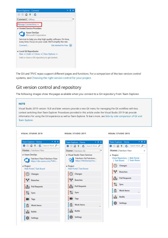 Git version control and repository
NOTE
VISUAL STUDIO 2019 VISUAL STUDIO 2017 VISUAL STUDIO 2015
The Git and TFVC repos support different pages and functions. For a comparison of the two version control
systems, see Choosing the right version control for your project.
The following images show the pages available when you connect to a Git repository from Team Explorer.
Visual Studio 2019 version 16.8 and later versions provide a new Git menu for managing the Git workflow with less
context switching than Team Explorer. Procedures provided in this article under the Visual Studio 2019 tab provide
information for using the Git experience as well as Team Explorer. To learn more, see Side-by-side comparison of Git and
Team Explorer.
 
