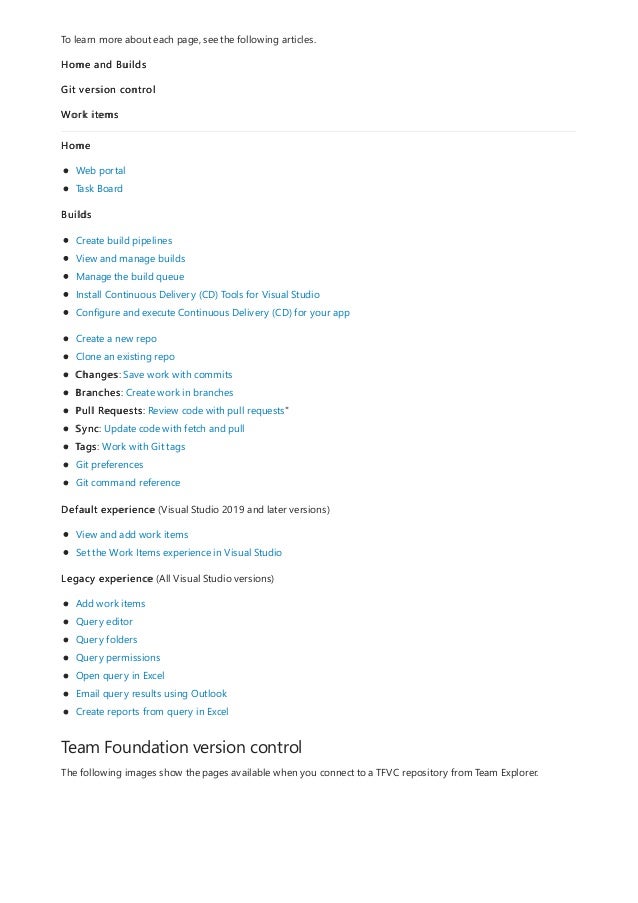 Team Foundation version control
To learn more about each page, see the following articles.
Home and Builds
Git version control
Work items
Home
Web portal
Task Board
Builds
Create build pipelines
View and manage builds
Manage the build queue
Install Continuous Delivery (CD) Tools for Visual Studio
Configure and execute Continuous Delivery (CD) for your app
Create a new repo
Clone an existing repo
Changes: Save work with commits
Branches: Create work in branches
Pull Requests: Review code with pull requests"
Sync: Update code with fetch and pull
Tags: Work with Git tags
Git preferences
Git command reference
Default experience (Visual Studio 2019 and later versions)
View and add work items
Set the Work Items experience in Visual Studio
Legacy experience (All Visual Studio versions)
Add work items
Query editor
Query folders
Query permissions
Open query in Excel
Email query results using Outlook
Create reports from query in Excel
The following images show the pages available when you connect to a TFVC repository from Team Explorer.
 
