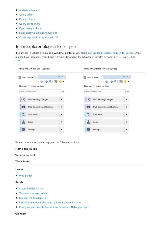Team Explorer plug-in for Eclipse
HOME PAGE WITH GIT (ECLIPSE) HOME PAGE WITH TFVC (ECLIPSE)
Add work items
Query editor
Query folders
Query permissions
Open query in Excel
Email query results using Outlook
Create reports from query in Excel
If you work in Eclipse or on a non-Windows platform, you can install the Team Explorer plug-in for Eclipse. Once
installed, you can share your Eclipse projects by adding them to Azure DevOps Services or TFS using Git or
TFVC.
To learn more about each page, see the following articles.
Home and Builds
Version control
Work items
Home
Web portal
Builds
Create build pipelines
View and manage builds
Manage the build queue
Install Continuous Delivery (CD) Tools for Visual Studio
Configure and execute Continuous Delivery (CD) for your app
Git repo
 