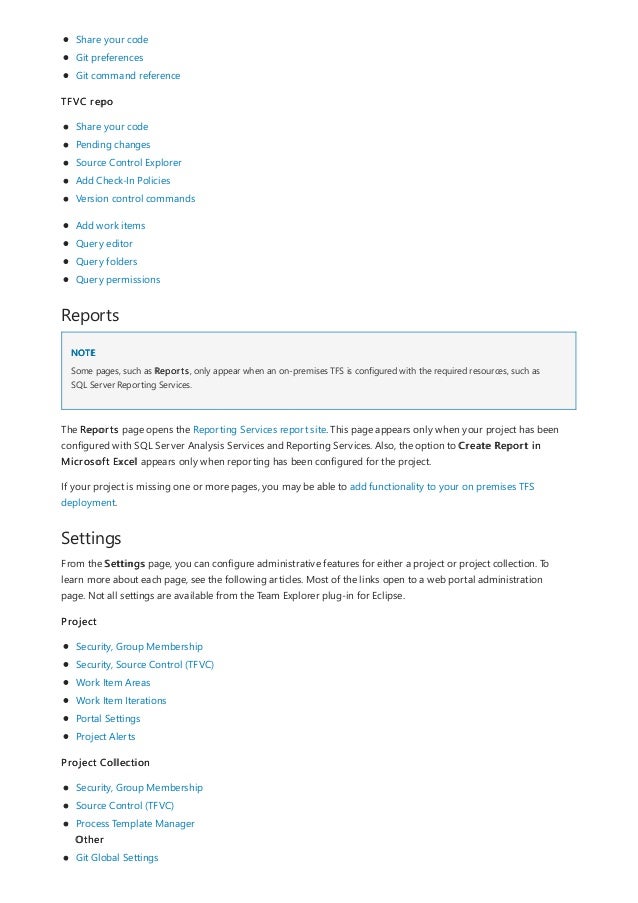 Reports
NOTE
Settings
Share your code
Git preferences
Git command reference
TFVC repo
Share your code
Pending changes
Source Control Explorer
Add Check-In Policies
Version control commands
Add work items
Query editor
Query folders
Query permissions
Some pages, such as Reports, only appear when an on-premises TFS is configured with the required resources, such as
SQL Server Reporting Services.
The Reports page opens the Reporting Services report site. This page appears only when your project has been
configured with SQL Server Analysis Services and Reporting Services. Also, the option to Create Report in
Microsoft Excel appears only when reporting has been configured for the project.
If your project is missing one or more pages, you may be able to add functionality to your on premises TFS
deployment.
From the Settings page, you can configure administrative features for either a project or project collection. To
learn more about each page, see the following articles. Most of the links open to a web portal administration
page. Not all settings are available from the Team Explorer plug-in for Eclipse.
Project
Security, Group Membership
Security, Source Control (TFVC)
Work Item Areas
Work Item Iterations
Portal Settings
Project Alerts
Project Collection
Security, Group Membership
Source Control (TFVC)
Process Template Manager
Other
Git Global Settings
 