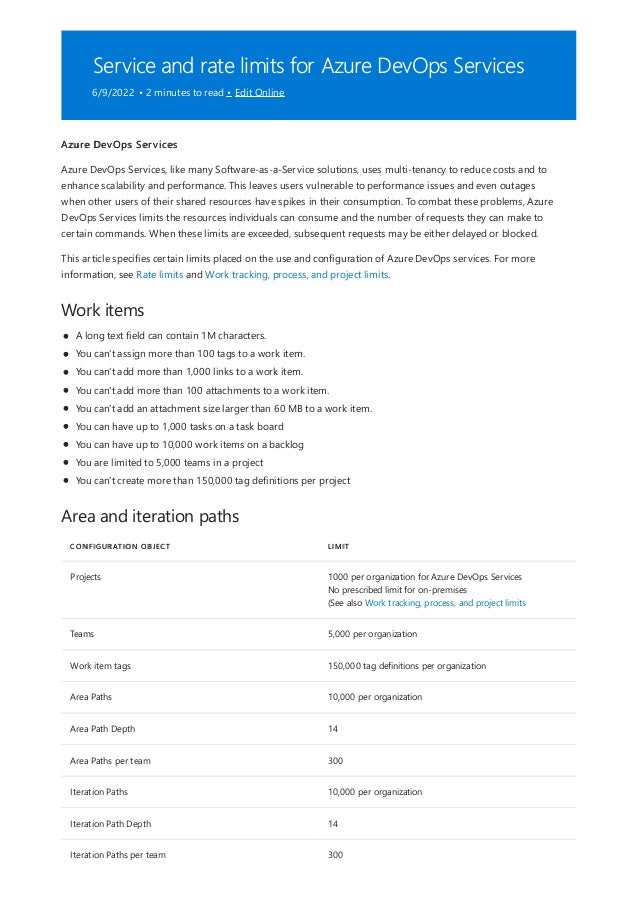 Service and rate limits for Azure DevOps Services
6/9/2022 • 2 minutes to read • Edit Online
Work items
Area and iteration paths
CONFIGURATION OBJECT LIMIT
Projects 1000 per organization for Azure DevOps Services
No prescribed limit for on-premises
(See also Work tracking, process, and project limits
Teams 5,000 per organization
Work item tags 150,000 tag definitions per organization
Area Paths 10,000 per organization
Area Path Depth 14
Area Paths per team 300
Iteration Paths 10,000 per organization
Iteration Path Depth 14
Iteration Paths per team 300
Azure DevOps Services
Azure DevOps Services, like many Software-as-a-Service solutions, uses multi-tenancy to reduce costs and to
enhance scalability and performance. This leaves users vulnerable to performance issues and even outages
when other users of their shared resources have spikes in their consumption. To combat these problems, Azure
DevOps Services limits the resources individuals can consume and the number of requests they can make to
certain commands. When these limits are exceeded, subsequent requests may be either delayed or blocked.
This article specifies certain limits placed on the use and configuration of Azure DevOps services. For more
information, see Rate limits and Work tracking, process, and project limits.
A long text field can contain 1M characters.
You can't assign more than 100 tags to a work item.
You can't add more than 1,000 links to a work item.
You can't add more than 100 attachments to a work item.
You can't add an attachment size larger than 60 MB to a work item.
You can have up to 1,000 tasks on a task board
You can have up to 10,000 work items on a backlog
You are limited to 5,000 teams in a project
You can't create more than 150,000 tag definitions per project
 