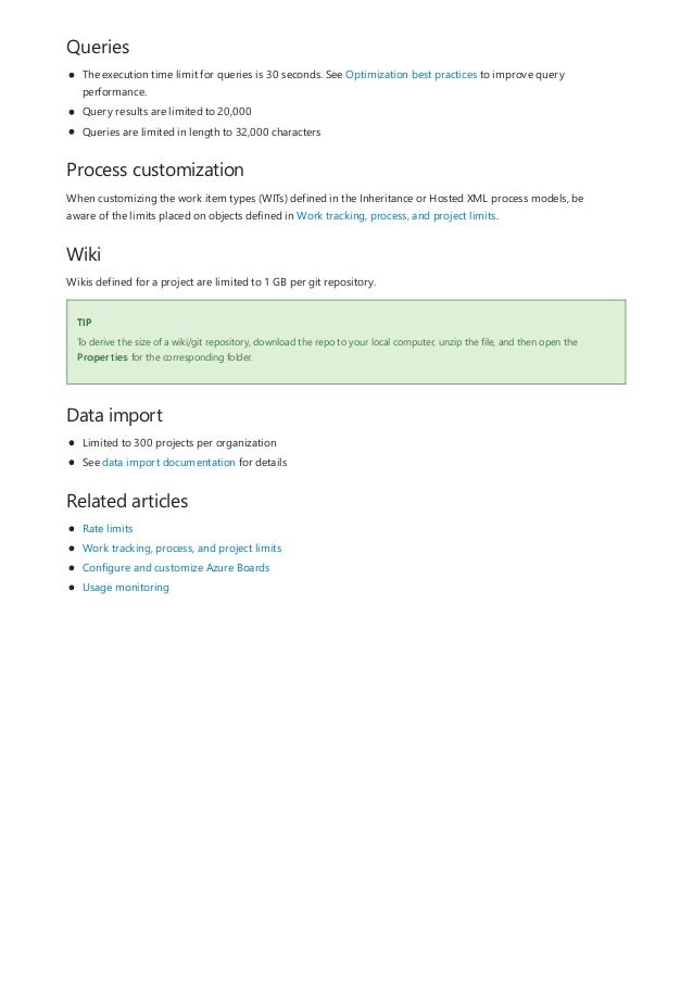Queries
Process customization
Wiki
TIP
Data import
Related articles
The execution time limit for queries is 30 seconds. See Optimization best practices to improve query
performance.
Query results are limited to 20,000
Queries are limited in length to 32,000 characters
When customizing the work item types (WITs) defined in the Inheritance or Hosted XML process models, be
aware of the limits placed on objects defined in Work tracking, process, and project limits.
Wikis defined for a project are limited to 1 GB per git repository.
To derive the size of a wiki/git repository, download the repo to your local computer, unzip the file, and then open the
Properties for the corresponding folder.
Limited to 300 projects per organization
See data import documentation for details
Rate limits
Work tracking, process, and project limits
Configure and customize Azure Boards
Usage monitoring
 