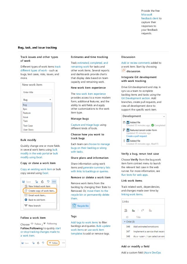 Bug, task, and issue tracking
Provide the free
Microsoft
feedback client to
capture their
responses to
your feedback
requests.
Track issues and other types
of work
Different types of work items track
different types of work - such as
bugs, test cases, risks, issues, and
more.
Bulk modify
Quickly change one or more fields
in several work items using bulk
modify in the web portal or bulk
modify using Excel.
Copy or clone a work item
Copy an existing work item or bulk
copy several using Excel.
Follow a work item
Choose /
Follow/Following to quickly start
or stop tracking changes made to
a work item.
Estimates and time tracking
Track estimated, completed, and
remaining work for tasks and
other work items. Several reports
and dashboards provide charts
that display data based on team
capacity and remaining work.
New work item experience
The new work item experience
provides access to a more modern
form, additional features, and the
ability to add fields and apply
other customizations to the work
item type.
Manage bugs
Capture and triage bugs using
different kinds of tools.
Choose how you want to
track bugs
Each team can choose to manage
bugs on their backlog or along
with tasks.
Share plans and information
Share information using work
items and generate summary lists
with links to backlogs or queries.
Remove or delete a work item
Remove work items from the
backlog by changing their State to
Removed. Or, move them to the
recycle bin or permanently delete
them.
Tags
Add tags to work items to filter
backlogs and queries. Bulk update
work items or use work item
templates to add or remove tags.
Discussion
Add or review comments added to
a work item. Start by choosing
discussion.
Integrate Git development
with work tracking
Drive Git development and stay in
sync as a team to complete
backlog items and tasks using the
Git Development section. Add
branches, create pull requests, and
view all development done to
support the specific work item.
Verify a bug, rerun test case
Choose Verify from the bug work
item form context menu to launch
the relevant test case in the web
runner. For more information, see
Run tests for web apps.
Link work items
Track related work, dependencies,
and changes made over time by
linking work items.
Add or modify a field
Add a custom field (Azure DevOps
 