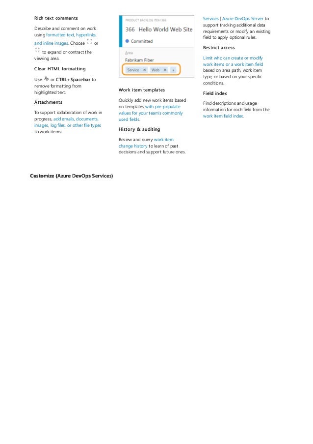 Customize (Azure DevOps Services)
Rich text comments
Describe and comment on work
using formatted text, hyperlinks,
and inline images. Choose or
to expand or contract the
viewing area.
Clear HTML formatting
Use or CTRL+Spacebar to
remove formatting from
highlighted text.
Attachments
To support collaboration of work in
progress, add emails, documents,
images, log files, or other file types
to work items.
Work item templates
Quickly add new work items based
on templates with pre-populate
values for your team's commonly
used fields.
History & auditing
Review and query work item
change history to learn of past
decisions and support future ones.
Services | Azure DevOps Server to
support tracking additional data
requirements or modify an existing
field to apply optional rules.
Restrict access
Limit who can create or modify
work items or a work item field
based on area path, work item
type, or based on your specific
conditions.
Field index
Find descriptions and usage
information for each field from the
work item field index.
 