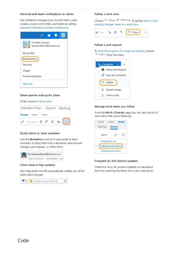 Code
Personal and team notifications or alerts
Get notified as changes occur to work items, code
reviews, source control files, and builds by setting
personal notifications or team notifications.
Share queries and sprint plans
Email a query or sprint plan.
Quick alerts to team members
Use the @mention control to send email to team
members to bring them into a discussion around work
changes, pull requests, or other items.
Client feature flag updates
Alert flag within the IDE automatically notifies you of the
latest client changes.
Follow a work item
Choose / to quickly start or stop
tracking changes made to a work item.
Follow a pull request
To track the progress of a single pull request, choose
from the menu.
Manage work items you follow
From the Work>Queries page you can view the list of
work items that you're following.
Frequent on-line feature updates
Check the News for product updates, or read about
them by accessing the News link in your web portal.
 