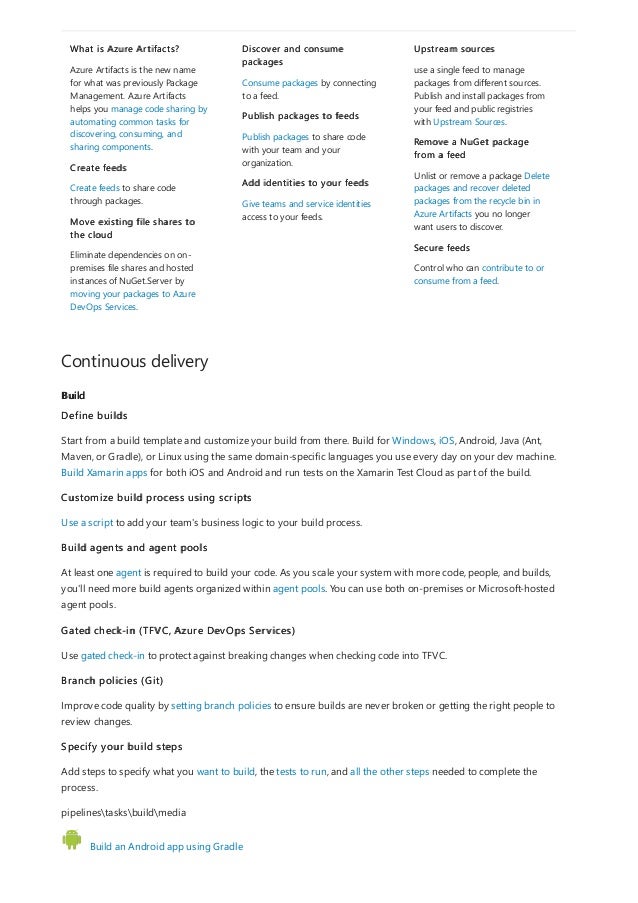 Continuous delivery
Build
What is Azure Artifacts?
Azure Artifacts is the new name
for what was previously Package
Management. Azure Artifacts
helps you manage code sharing by
automating common tasks for
discovering, consuming, and
sharing components.
Create feeds
Create feeds to share code
through packages.
Move existing file shares to
the cloud
Eliminate dependencies on on-
premises file shares and hosted
instances of NuGet.Server by
moving your packages to Azure
DevOps Services.
Discover and consume
packages
Consume packages by connecting
to a feed.
Publish packages to feeds
Publish packages to share code
with your team and your
organization.
Add identities to your feeds
Give teams and service identities
access to your feeds.
Upstream sources
use a single feed to manage
packages from different sources.
Publish and install packages from
your feed and public registries
with Upstream Sources.
Remove a NuGet package
from a feed
Unlist or remove a package Delete
packages and recover deleted
packages from the recycle bin in
Azure Artifacts you no longer
want users to discover.
Secure feeds
Control who can contribute to or
consume from a feed.
Define builds
Start from a build template and customize your build from there. Build for Windows, iOS, Android, Java (Ant,
Maven, or Gradle), or Linux using the same domain-specific languages you use every day on your dev machine.
Build Xamarin apps for both iOS and Android and run tests on the Xamarin Test Cloud as part of the build.
Customize build process using scripts
Use a script to add your team's business logic to your build process.
Build agents and agent pools
At least one agent is required to build your code. As you scale your system with more code, people, and builds,
you'll need more build agents organized within agent pools. You can use both on-premises or Microsoft-hosted
agent pools.
Gated check-in (TFVC, Azure DevOps Services)
Use gated check-in to protect against breaking changes when checking code into TFVC.
Branch policies (Git)
Improve code quality by setting branch policies to ensure builds are never broken or getting the right people to
review changes.
Specify your build steps
Add steps to specify what you want to build, the tests to run, and all the other steps needed to complete the
process.
pipelinestasksbuildmedia
Build an Android app using Gradle
 