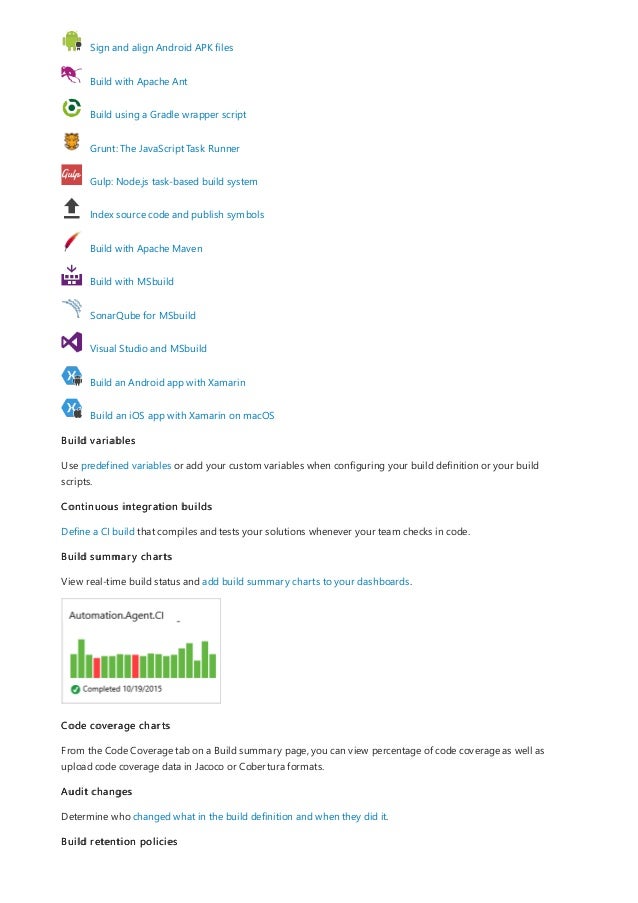 Sign and align Android APK files
Build with Apache Ant
Build using a Gradle wrapper script
Grunt: The JavaScript Task Runner
Gulp: Node.js task-based build system
Index source code and publish symbols
Build with Apache Maven
Build with MSbuild
SonarQube for MSbuild
Visual Studio and MSbuild
Build an Android app with Xamarin
Build an iOS app with Xamarin on macOS
Build variables
Use predefined variables or add your custom variables when configuring your build definition or your build
scripts.
Continuous integration builds
Define a CI build that compiles and tests your solutions whenever your team checks in code.
Build summary charts
View real-time build status and add build summary charts to your dashboards.
Code coverage charts
From the Code Coverage tab on a Build summary page, you can view percentage of code coverage as well as
upload code coverage data in Jacoco or Cobertura formats.
Audit changes
Determine who changed what in the build definition and when they did it.
Build retention policies
 
