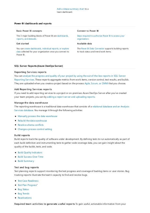 Power BI dashboards and reports
SQL Server Reports (Azure DevOps Server)
Add a release summary chart to a
team dashboard.
Basic Power BI concepts
The 3 major building blocks of Power BI are dashboards,
reports, and datasets.
Get started
You can create dashboards, individual reports, or explore
data collected for your organization once you connect to
Power BI.
Connect to Power BI
Steps required to authorize Power BI to access your
organization.
Available data
The Power BI Data Connector supports building reports
to track status and trend work items.
Reporting Services reports
You can analyze the progress and quality of your project by using the out-of-the-box reports in SQL Server
Reporting Services. These reports aggregate metrics from work items, version control, test results, and builds.
They are uploaded when you create a project based on the process Agile, Scrum, or CMMI that you choose.
Add Reporting Services reports
If you need to add reporting services to a project or on-premises Azure DevOps Server after you've created
your team projects, you can by adding a report server and uploading reports.
Manage the data warehouse
The reporting warehouse is a traditional data warehouse that consists of a relational database and an Analysis
Services database. You manage it through the following activities:
Manually process the data warehouse
Rebuild the data warehouse
Resolve schema conflicts
Change a process control setting
Build reports
Build reports track the quality of software under development. By defining tests to run automatically as part of
each build definition and instrumenting tests to gather code coverage data, you can gain insight about the
quality of the builds, tests, and code.
Build Quality Indicators
Build Success Over Time
Build Summary
Test and bug reports
Test planning reports support monitoring the test progress and coverage of backlog items or user stories. Bug
tracking reports illustrate the team's capacity to find and resolve bugs.
Test Case Readiness
Test Plan Progress"
Bug Status
Bug Trends
Reactivations
Required team activities to generate useful reports To gain useful, actionable information from your
 