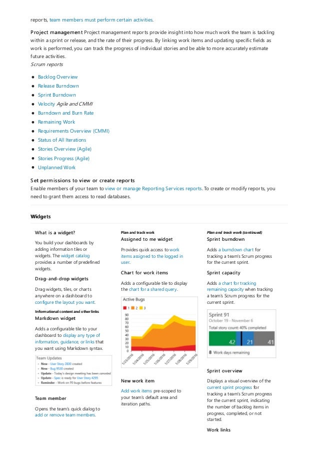 Widgets
Informational content and other links
Plan and track work Plan and track work (continued)
reports, team members must perform certain activities.
Project management Project management reports provide insight into how much work the team is tackling
within a sprint or release, and the rate of their progress. By linking work items and updating specific fields as
work is performed, you can track the progress of individual stories and be able to more accurately estimate
future activities.
Scrum reports
Backlog Overview
Release Burndown
Sprint Burndown
Velocity Agile and CMMI
Burndown and Burn Rate
Remaining Work
Requirements Overview (CMMI)
Status of All Iterations
Stories Overview (Agile)
Stories Progress (Agile)
Unplanned Work
Set permissions to view or create reports
Enable members of your team to view or manage Reporting Services reports. To create or modify reports, you
need to grant them access to read databases.
What is a widget?
You build your dashboards by
adding information tiles or
widgets. The widget catalog
provides a number of predefined
widgets.
Drag-and-drop widgets
Drag widgets, tiles, or charts
anywhere on a dashboard to
configure the layout you want.
Markdown widget
Adds a configurable tile to your
dashboard to display any type of
information, guidance, or links that
you want using Markdown syntax.
Team member
Opens the team's quick dialog to
add or remove team members.
Assigned to me widget
Provides quick access to work
items assigned to the logged in
user.
Chart for work items
Adds a configurable tile to display
the chart for a shared query.
New work item
Add work items pre-scoped to
your team's default area and
iteration paths.
Sprint burndown
Adds a burndown chart for
tracking a team's Scrum progress
for the current sprint.
Sprint capacity
Adds a chart for tracking
remaining capacity when tracking
a team's Scrum progress for the
current sprint.
Sprint overview
Displays a visual overview of the
current sprint progress for
tracking a team's Scrum progress
for the current sprint, indicating
the number of backlog items in
progress, completed, or not
started.
Work links
 
