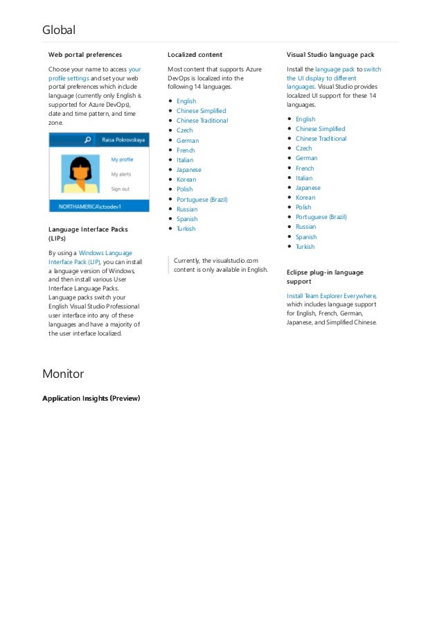 Global
Currently, the visualstudio.com
content is only available in English.
Monitor
Application Insights (Preview)
Web portal preferences
Choose your name to access your
profile settings and set your web
portal preferences which include
language (currently only English is
supported for Azure DevOps),
date and time pattern, and time
zone.
Language Interface Packs
(LIPs)
By using a Windows Language
Interface Pack (LIP), you can install
a language version of Windows,
and then install various User
Interface Language Packs.
Language packs switch your
English Visual Studio Professional
user interface into any of these
languages and have a majority of
the user interface localized.
Localized content
Most content that supports Azure
DevOps is localized into the
following 14 languages.
English
Chinese Simplified
Chinese Traditional
Czech
German
French
Italian
Japanese
Korean
Polish
Portuguese (Brazil)
Russian
Spanish
Turkish
Visual Studio language pack
Install the language pack to switch
the UI display to different
languages. Visual Studio provides
localized UI support for these 14
languages.
English
Chinese Simplified
Chinese Traditional
Czech
German
French
Italian
Japanese
Korean
Polish
Portuguese (Brazil)
Russian
Spanish
Turkish
Eclipse plug-in language
support
Install Team Explorer Everywhere,
which includes language support
for English, French, German,
Japanese, and Simplified Chinese.
 