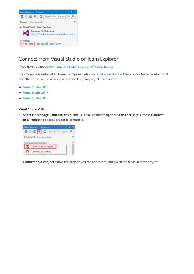Connect from Visual Studio or Team Explorer
Visual Studio 2019
If you haven't already, download and install a version of Visual Studio.
If you're not a member of an Azure DevOps security group, get added to one. Check with a team member. You'll
need the names of the server, project collection, and project to connect to.
Visual Studio 2019
Visual Studio 2017
Visual Studio 2015
1. Select the Manage Connections button in Team Explorer to open the Connect page. Choose Connect
to a Project to select a project to connect to.
Connect to a Project shows the projects you can connect to, along with the repos in those projects.
 