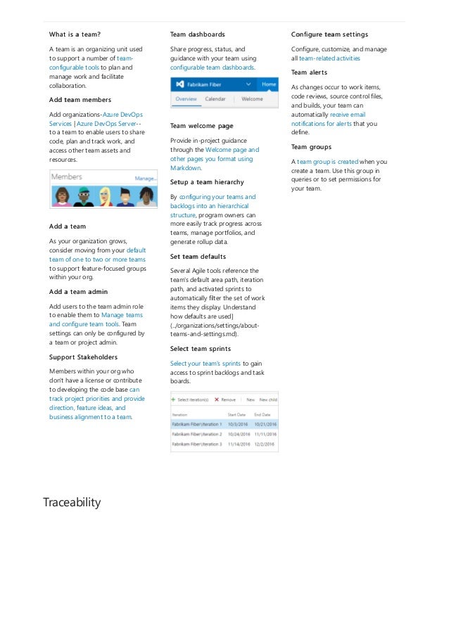 Traceability
What is a team?
A team is an organizing unit used
to support a number of team-
configurable tools to plan and
manage work and facilitate
collaboration.
Add team members
Add organizations-Azure DevOps
Services | Azure DevOps Server--
to a team to enable users to share
code, plan and track work, and
access other team assets and
resources.
Add a team
As your organization grows,
consider moving from your default
team of one to two or more teams
to support feature-focused groups
within your org.
Add a team admin
Add users to the team admin role
to enable them to Manage teams
and configure team tools. Team
settings can only be configured by
a team or project admin.
Support Stakeholders
Members within your org who
don't have a license or contribute
to developing the code base can
track project priorities and provide
direction, feature ideas, and
business alignment to a team.
Team dashboards
Share progress, status, and
guidance with your team using
configurable team dashboards.
Team welcome page
Provide in-project guidance
through the Welcome page and
other pages you format using
Markdown.
Setup a team hierarchy
By configuring your teams and
backlogs into an hierarchical
structure, program owners can
more easily track progress across
teams, manage portfolios, and
generate rollup data.
Set team defaults
Several Agile tools reference the
team's default area path, iteration
path, and activated sprints to
automatically filter the set of work
items they display. Understand
how defaults are used]
(../organizations/settings/about-
teams-and-settings.md).
Select team sprints
Select your team's sprints to gain
access to sprint backlogs and task
boards.
Configure team settings
Configure, customize, and manage
all team-related activities
Team alerts
As changes occur to work items,
code reviews, source control files,
and builds, your team can
automatically receive email
notifications for alerts that you
define.
Team groups
A team group is created when you
create a team. Use this group in
queries or to set permissions for
your team.
 