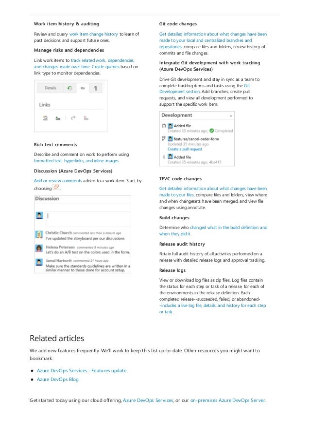 Related articles
Get started today using our cloud offering, Azure DevOps Services, or our on-premises Azure DevOps Server.
Work item history & auditing
Review and query work item change history to learn of
past decisions and support future ones.
Manage risks and dependencies
Link work items to track related work, dependencies,
and changes made over time. Create queries based on
link type to monitor dependencies.
Rich text comments
Describe and comment on work to perform using
formatted text, hyperlinks, and inline images.
Discussion (Azure DevOps Services)
Add or review comments added to a work item. Start by
choosing .
Git code changes
Get detailed information about what changes have been
made to your local and centralized branches and
repositories, compare files and folders, review history of
commits and file changes.
Integrate Git development with work tracking
(Azure DevOps Services)
Drive Git development and stay in sync as a team to
complete backlog items and tasks using the Git
Development section. Add branches, create pull
requests, and view all development performed to
support the specific work item.
TFVC code changes
Get detailed information about what changes have been
made to your files, compare files and folders, view where
and when changesets have been merged, and view file
changes using annotate.
Build changes
Determine who changed what in the build definition and
when they did it.
Release audit history
Retain full audit history of all activities performed on a
release with detailed release logs and approval tracking.
Release logs
View or download log files as zip files. Log files contain
the status for each step or task of a release, for each of
the environments in the release definition. Each
completed release--succeeded, failed, or abandoned-
-includes a live log file, details, and history for each step
or task.
We add new features frequently. We'll work to keep this list up-to-date. Other resources you might want to
bookmark:
Azure DevOps Services - Features update
Azure DevOps Blog
 