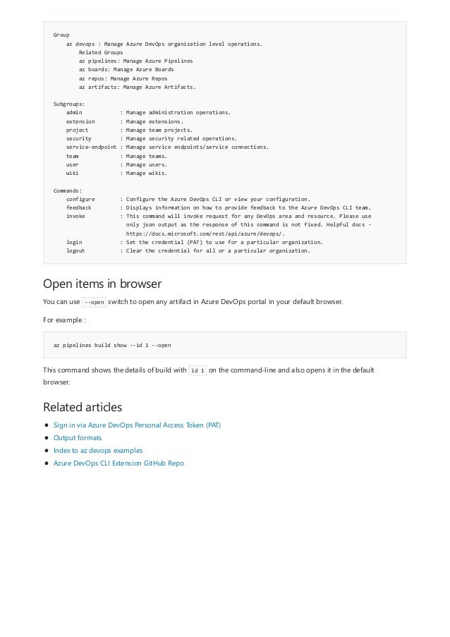 Group
az devops : Manage Azure DevOps organization level operations.
Related Groups
az pipelines: Manage Azure Pipelines
az boards: Manage Azure Boards
az repos: Manage Azure Repos
az artifacts: Manage Azure Artifacts.
Subgroups:
admin : Manage administration operations.
extension : Manage extensions.
project : Manage team projects.
security : Manage security related operations.
service-endpoint : Manage service endpoints/service connections.
team : Manage teams.
user : Manage users.
wiki : Manage wikis.
Commands:
configure : Configure the Azure DevOps CLI or view your configuration.
feedback : Displays information on how to provide feedback to the Azure DevOps CLI team.
invoke : This command will invoke request for any DevOps area and resource. Please use
only json output as the response of this command is not fixed. Helpful docs -
https://docs.microsoft.com/rest/api/azure/devops/.
login : Set the credential (PAT) to use for a particular organization.
logout : Clear the credential for all or a particular organization.
Open items in browser
az pipelines build show --id 1 --open
Related articles
You can use --open switch to open any artifact in Azure DevOps portal in your default browser.
For example :
This command shows the details of build with id 1 on the command-line and also opens it in the default
browser.
Sign in via Azure DevOps Personal Access Token (PAT)
Output formats
Index to az devops examples
Azure DevOps CLI Extension GitHub Repo
 