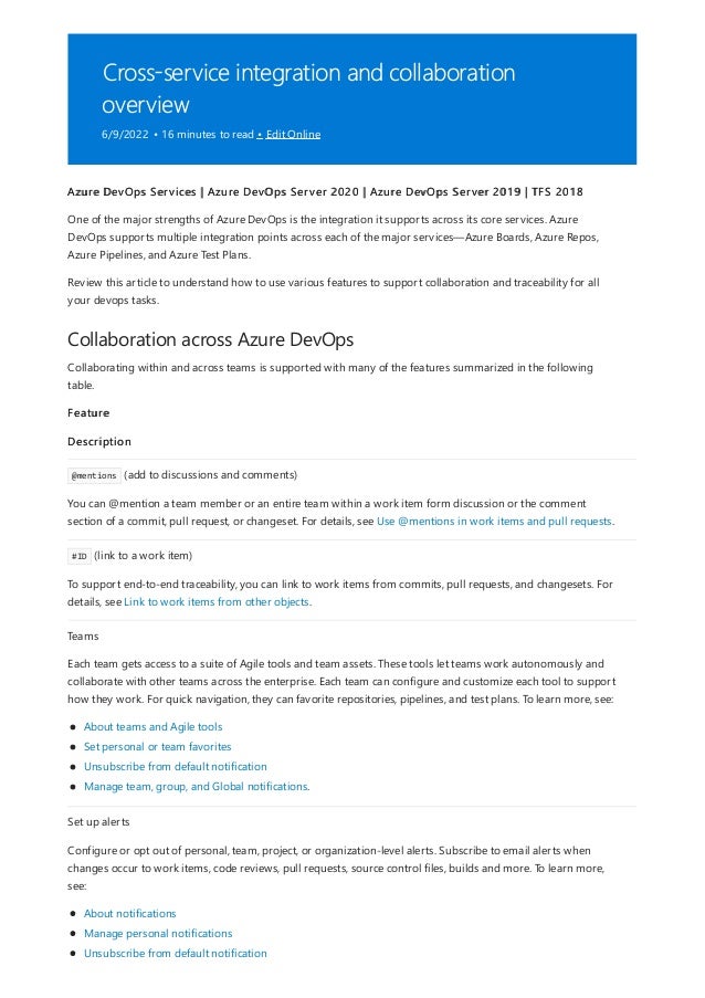 Cross-service integration and collaboration
overview
6/9/2022 • 16 minutes to read • Edit Online
Collaboration across Azure DevOps
Azure DevOps Services | Azure DevOps Server 2020 | Azure DevOps Server 2019 | TFS 2018
One of the major strengths of Azure DevOps is the integration it supports across its core services. Azure
DevOps supports multiple integration points across each of the major services—Azure Boards, Azure Repos,
Azure Pipelines, and Azure Test Plans.
Review this article to understand how to use various features to support collaboration and traceability for all
your devops tasks.
Collaborating within and across teams is supported with many of the features summarized in the following
table.
Feature
Description
@mentions (add to discussions and comments)
You can @mention a team member or an entire team within a work item form discussion or the comment
section of a commit, pull request, or changeset. For details, see Use @mentions in work items and pull requests.
#ID (link to a work item)
To support end-to-end traceability, you can link to work items from commits, pull requests, and changesets. For
details, see Link to work items from other objects.
Teams
Each team gets access to a suite of Agile tools and team assets. These tools let teams work autonomously and
collaborate with other teams across the enterprise. Each team can configure and customize each tool to support
how they work. For quick navigation, they can favorite repositories, pipelines, and test plans. To learn more, see:
About teams and Agile tools
Set personal or team favorites
Unsubscribe from default notification
Manage team, group, and Global notifications.
Set up alerts
Configure or opt out of personal, team, project, or organization-level alerts. Subscribe to email alerts when
changes occur to work items, code reviews, pull requests, source control files, builds and more. To learn more,
see:
About notifications
Manage personal notifications
Unsubscribe from default notification
 