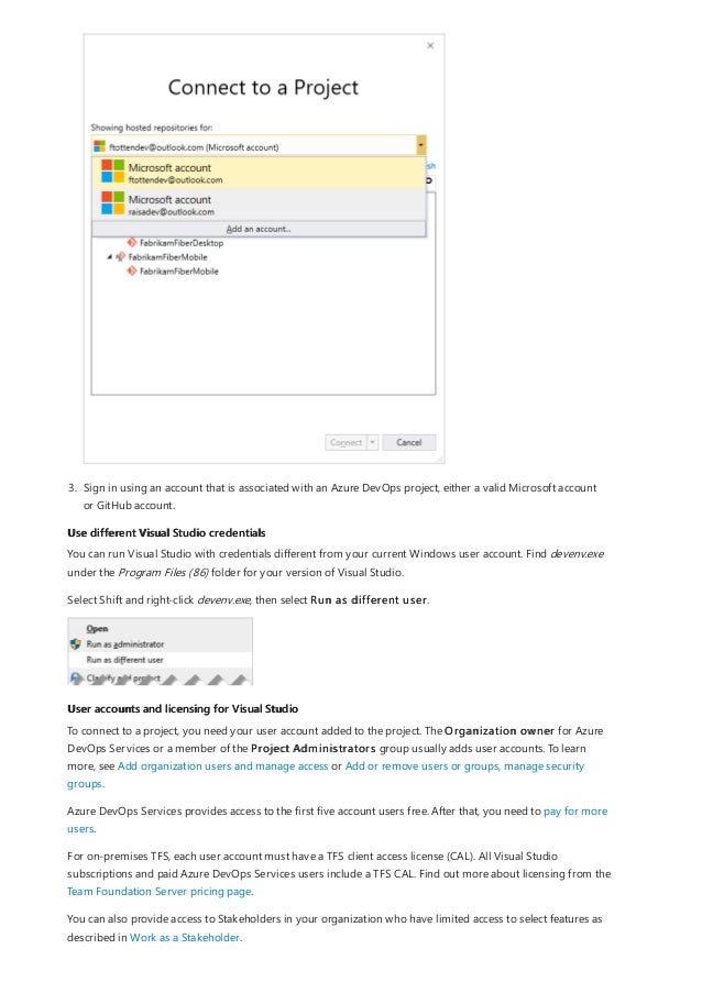 Use different Visual Studio credentials
User accounts and licensing for Visual Studio
3. Sign in using an account that is associated with an Azure DevOps project, either a valid Microsoft account
or GitHub account.
You can run Visual Studio with credentials different from your current Windows user account. Find devenv.exe
under the Program Files (86) folder for your version of Visual Studio.
Select Shift and right-click devenv.exe, then select Run as different user.
To connect to a project, you need your user account added to the project. The Organization owner for Azure
DevOps Services or a member of the Project Administrators group usually adds user accounts. To learn
more, see Add organization users and manage access or Add or remove users or groups, manage security
groups.
Azure DevOps Services provides access to the first five account users free. After that, you need to pay for more
users.
For on-premises TFS, each user account must have a TFS client access license (CAL). All Visual Studio
subscriptions and paid Azure DevOps Services users include a TFS CAL. Find out more about licensing from the
Team Foundation Server pricing page.
You can also provide access to Stakeholders in your organization who have limited access to select features as
described in Work as a Stakeholder.
 