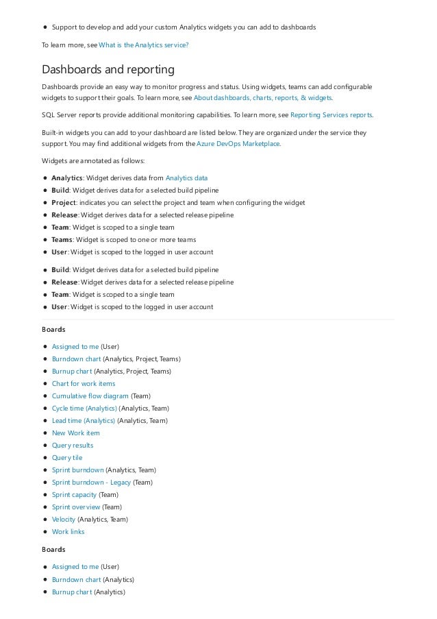 Dashboards and reporting
Support to develop and add your custom Analytics widgets you can add to dashboards
To learn more, see What is the Analytics service?
Dashboards provide an easy way to monitor progress and status. Using widgets, teams can add configurable
widgets to support their goals. To learn more, see About dashboards, charts, reports, & widgets.
SQL Server reports provide additional monitoring capabilities. To learn more, see Reporting Services reports.
Built-in widgets you can add to your dashboard are listed below. They are organized under the service they
support. You may find additional widgets from the Azure DevOps Marketplace.
Widgets are annotated as follows:
Analytics: Widget derives data from Analytics data
Build: Widget derives data for a selected build pipeline
Project: indicates you can select the project and team when configuring the widget
Release: Widget derives data for a selected release pipeline
Team: Widget is scoped to a single team
Teams: Widget is scoped to one or more teams
User: Widget is scoped to the logged in user account
Build: Widget derives data for a selected build pipeline
Release: Widget derives data for a selected release pipeline
Team: Widget is scoped to a single team
User: Widget is scoped to the logged in user account
Boards
Assigned to me (User)
Burndown chart (Analytics, Project, Teams)
Burnup chart (Analytics, Project, Teams)
Chart for work items
Cumulative flow diagram (Team)
Cycle time (Analytics) (Analytics, Team)
Lead time (Analytics) (Analytics, Team)
New Work item
Query results
Query tile
Sprint burndown (Analytics, Team)
Sprint burndown - Legacy (Team)
Sprint capacity (Team)
Sprint overview (Team)
Velocity (Analytics, Team)
Work links
Boards
Assigned to me (User)
Burndown chart (Analytics)
Burnup chart (Analytics)
 