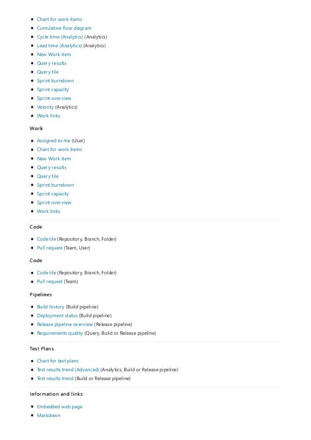 Chart for work items
Cumulative flow diagram
Cycle time (Analytics) (Analytics)
Lead time (Analytics) (Analytics)
New Work item
Query results
Query tile
Sprint burndown
Sprint capacity
Sprint overview
Velocity (Analytics)
Work links
Work
Assigned to me (User)
Chart for work items
New Work item
Query results
Query tile
Sprint burndown
Sprint capacity
Sprint overview
Work links
Code
Code tile (Repository, Branch, Folder)
Pull request (Team, User)
Code
Code tile (Repository, Branch, Folder)
Pull request (Team)
Pipelines
Build history (Build pipeline)
Deployment status (Build pipeline)
Release pipeline overview (Release pipeline)
Requirements quality (Query, Build or Release pipeline)
Test Plans
Chart for test plans
Test results trend (Advanced) (Analytics, Build or Release pipeline)
Test results trend (Build or Release pipeline)
Information and links
Embedded web page
Markdown
 