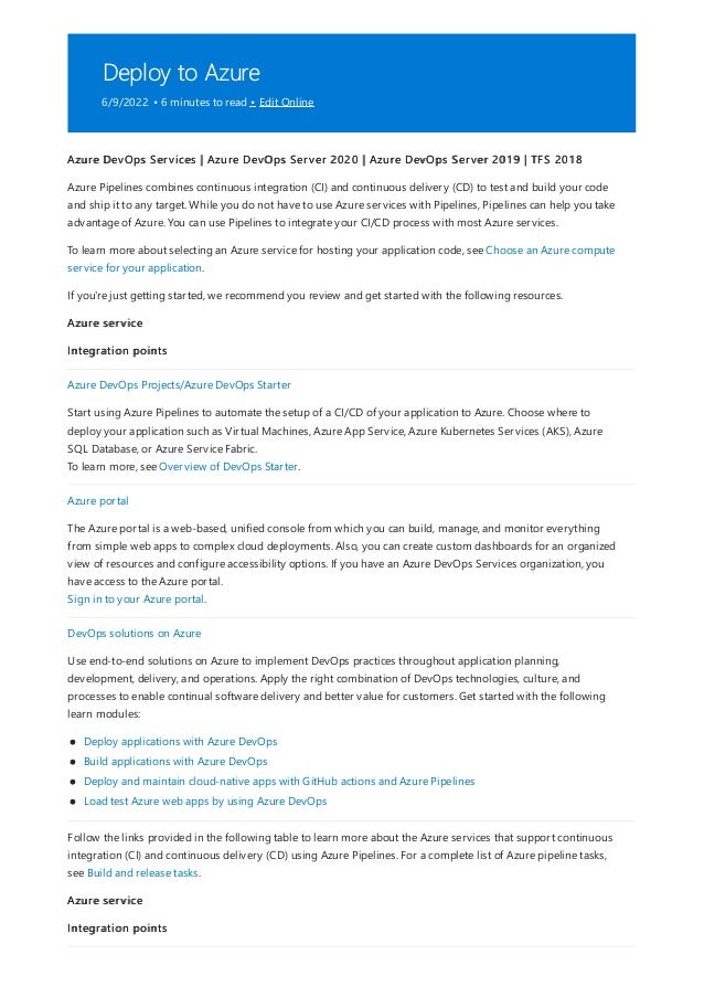 Deploy to Azure
6/9/2022 • 6 minutes to read • Edit Online
Azure DevOps Services | Azure DevOps Server 2020 | Azure DevOps Server 2019 | TFS 2018
Azure Pipelines combines continuous integration (CI) and continuous delivery (CD) to test and build your code
and ship it to any target. While you do not have to use Azure services with Pipelines, Pipelines can help you take
advantage of Azure. You can use Pipelines to integrate your CI/CD process with most Azure services.
To learn more about selecting an Azure service for hosting your application code, see Choose an Azure compute
service for your application.
If you're just getting started, we recommend you review and get started with the following resources.
Azure service
Integration points
Azure DevOps Projects/Azure DevOps Starter
Start using Azure Pipelines to automate the setup of a CI/CD of your application to Azure. Choose where to
deploy your application such as Virtual Machines, Azure App Service, Azure Kubernetes Services (AKS), Azure
SQL Database, or Azure Service Fabric.
To learn more, see Overview of DevOps Starter.
Azure portal
The Azure portal is a web-based, unified console from which you can build, manage, and monitor everything
from simple web apps to complex cloud deployments. Also, you can create custom dashboards for an organized
view of resources and configure accessibility options. If you have an Azure DevOps Services organization, you
have access to the Azure portal.
Sign in to your Azure portal.
DevOps solutions on Azure
Use end-to-end solutions on Azure to implement DevOps practices throughout application planning,
development, delivery, and operations. Apply the right combination of DevOps technologies, culture, and
processes to enable continual software delivery and better value for customers. Get started with the following
learn modules:
Deploy applications with Azure DevOps
Build applications with Azure DevOps
Deploy and maintain cloud-native apps with GitHub actions and Azure Pipelines
Load test Azure web apps by using Azure DevOps
Follow the links provided in the following table to learn more about the Azure services that support continuous
integration (CI) and continuous delivery (CD) using Azure Pipelines. For a complete list of Azure pipeline tasks,
see Build and release tasks.
Azure service
Integration points
 
