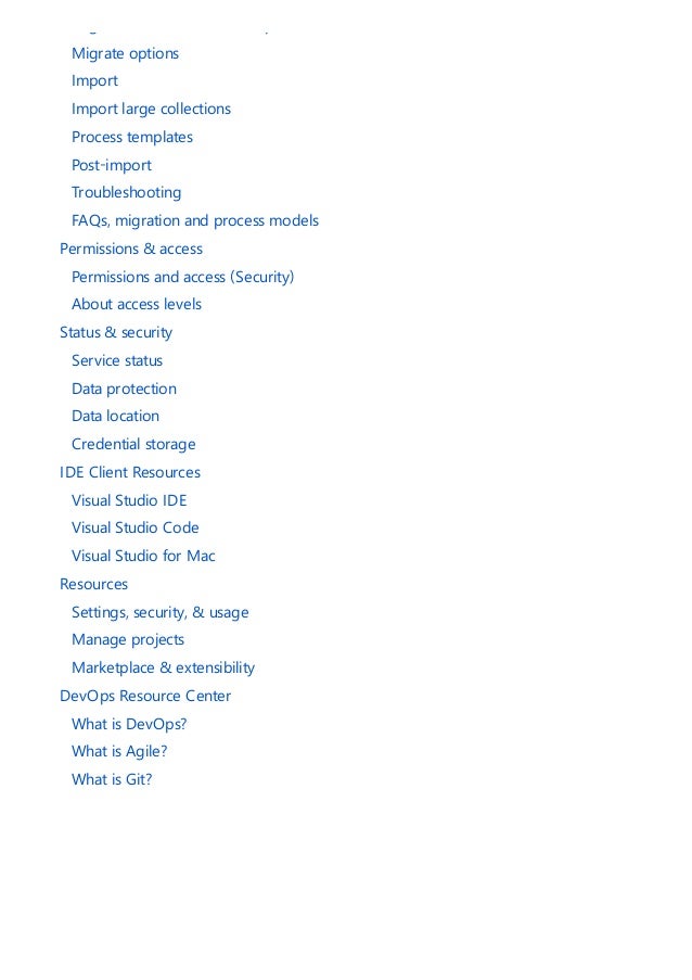 Migrate data to Azure DevOps Services
Migrate options
Import
Import large collections
Process templates
Post-import
Troubleshooting
FAQs, migration and process models
Permissions & access
Permissions and access (Security)
About access levels
Status & security
Service status
Data protection
Data location
Credential storage
IDE Client Resources
Visual Studio IDE
Visual Studio Code
Visual Studio for Mac
Resources
Settings, security, & usage
Manage projects
Marketplace & extensibility
DevOps Resource Center
What is DevOps?
What is Agile?
What is Git?
 