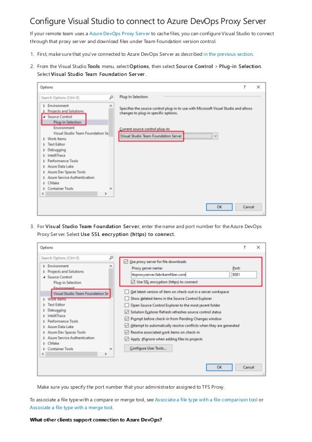 Configure Visual Studio to connect to Azure DevOps Proxy Server
What other clients support connection to Azure DevOps?
If your remote team uses a Azure DevOps Proxy Server to cache files, you can configure Visual Studio to connect
through that proxy server and download files under Team Foundation version control.
1. First, make sure that you've connected to Azure DevOps Server as described in the previous section.
2. From the Visual Studio Tools menu, select Options, then select Source Control > Plug-in Selection.
Select Visual Studio Team Foundation Server.
3. For Visual Studio Team Foundation Server, enter the name and port number for the Azure DevOps
Proxy Server. Select Use SSL encryption (https) to connect.
Make sure you specify the port number that your administrator assigned to TFS Proxy.
To associate a file type with a compare or merge tool, see Associate a file type with a file-comparison tool or
Associate a file type with a merge tool.
 