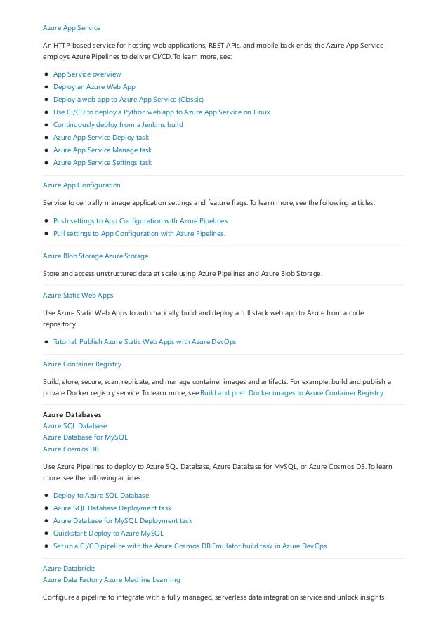 Azure App Service
An HTTP-based service for hosting web applications, REST APIs, and mobile back ends; the Azure App Service
employs Azure Pipelines to deliver CI/CD. To learn more, see:
App Service overview
Deploy an Azure Web App
Deploy a web app to Azure App Service (Classic)
Use CI/CD to deploy a Python web app to Azure App Service on Linux
Continuously deploy from a Jenkins build
Azure App Service Deploy task
Azure App Service Manage task
Azure App Service Settings task
Azure App Configuration
Service to centrally manage application settings and feature flags. To learn more, see the following articles:
Push settings to App Configuration with Azure Pipelines
Pull settings to App Configuration with Azure Pipelines.
Azure Blob Storage Azure Storage
Store and access unstructured data at scale using Azure Pipelines and Azure Blob Storage.
Azure Static Web Apps
Use Azure Static Web Apps to automatically build and deploy a full stack web app to Azure from a code
repository.
Tutorial: Publish Azure Static Web Apps with Azure DevOps
Azure Container Registry
Build, store, secure, scan, replicate, and manage container images and artifacts. For example, build and publish a
private Docker registry service. To learn more, see Build and push Docker images to Azure Container Registry.
Azure Databases
Azure SQL Database
Azure Database for MySQL
Azure Cosmos DB
Use Azure Pipelines to deploy to Azure SQL Database, Azure Database for MySQL, or Azure Cosmos DB. To learn
more, see the following articles:
Deploy to Azure SQL Database
Azure SQL Database Deployment task
Azure Database for MySQL Deployment task
Quickstart: Deploy to Azure MySQL
Set up a CI/CD pipeline with the Azure Cosmos DB Emulator build task in Azure DevOps
Azure Databricks
Azure Data Factory Azure Machine Learning
Configure a pipeline to integrate with a fully managed, serverless data integration service and unlock insights
 