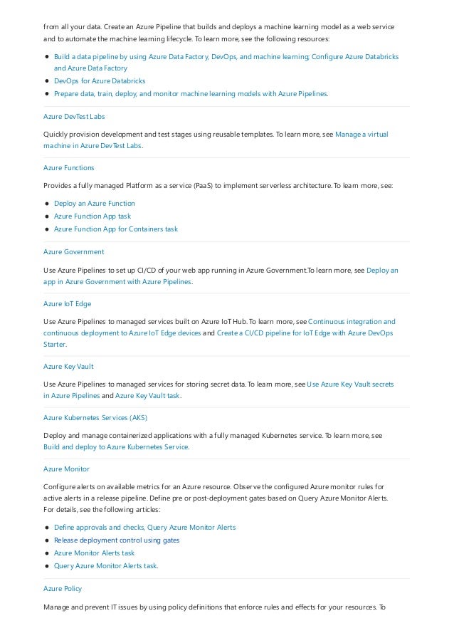 from all your data. Create an Azure Pipeline that builds and deploys a machine learning model as a web service
and to automate the machine learning lifecycle. To learn more, see the following resources:
Build a data pipeline by using Azure Data Factory, DevOps, and machine learning; Configure Azure Databricks
and Azure Data Factory
DevOps for Azure Databricks
Prepare data, train, deploy, and monitor machine learning models with Azure Pipelines.
Azure DevTest Labs
Quickly provision development and test stages using reusable templates. To learn more, see Manage a virtual
machine in Azure DevTest Labs.
Azure Functions
Provides a fully managed Platform as a service (PaaS) to implement serverless architecture. To learn more, see:
Deploy an Azure Function
Azure Function App task
Azure Function App for Containers task
Azure Government
Use Azure Pipelines to set up CI/CD of your web app running in Azure Government.To learn more, see Deploy an
app in Azure Government with Azure Pipelines.
Azure IoT Edge
Use Azure Pipelines to managed services built on Azure IoT Hub. To learn more, see Continuous integration and
continuous deployment to Azure IoT Edge devices and Create a CI/CD pipeline for IoT Edge with Azure DevOps
Starter.
Azure Key Vault
Use Azure Pipelines to managed services for storing secret data. To learn more, see Use Azure Key Vault secrets
in Azure Pipelines and Azure Key Vault task.
Azure Kubernetes Services (AKS)
Deploy and manage containerized applications with a fully managed Kubernetes service. To learn more, see
Build and deploy to Azure Kubernetes Service.
Azure Monitor
Configure alerts on available metrics for an Azure resource. Observe the configured Azure monitor rules for
active alerts in a release pipeline. Define pre or post-deployment gates based on Query Azure Monitor Alerts.
For details, see the following articles:
Define approvals and checks, Query Azure Monitor Alerts
Release deployment control using gates
Azure Monitor Alerts task
Query Azure Monitor Alerts task.
Azure Policy
Manage and prevent IT issues by using policy definitions that enforce rules and effects for your resources. To
 