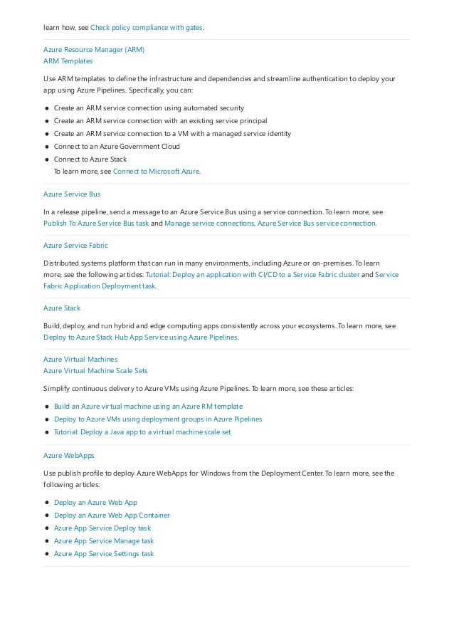 learn how, see Check policy compliance with gates.
Azure Resource Manager (ARM)
ARM Templates
Use ARM templates to define the infrastructure and dependencies and streamline authentication to deploy your
app using Azure Pipelines. Specifically, you can:
Create an ARM service connection using automated security
Create an ARM service connection with an existing service principal
Create an ARM service connection to a VM with a managed service identity
Connect to an Azure Government Cloud
Connect to Azure Stack
To learn more, see Connect to Microsoft Azure.
Azure Service Bus
In a release pipeline, send a message to an Azure Service Bus using a service connection. To learn more, see
Publish To Azure Service Bus task and Manage service connections, Azure Service Bus service connection.
Azure Service Fabric
Distributed systems platform that can run in many environments, including Azure or on-premises. To learn
more, see the following articles: Tutorial: Deploy an application with CI/CD to a Service Fabric cluster and Service
Fabric Application Deployment task.
Azure Stack
Build, deploy, and run hybrid and edge computing apps consistently across your ecosystems. To learn more, see
Deploy to Azure Stack Hub App Service using Azure Pipelines.
Azure Virtual Machines
Azure Virtual Machine Scale Sets
Simplify continuous delivery to Azure VMs using Azure Pipelines. To learn more, see these articles:
Build an Azure virtual machine using an Azure RM template
Deploy to Azure VMs using deployment groups in Azure Pipelines
Tutorial: Deploy a Java app to a virtual machine scale set
Azure WebApps
Use publish profile to deploy Azure WebApps for Windows from the Deployment Center. To learn more, see the
following articles:
Deploy an Azure Web App
Deploy an Azure Web App Container
Azure App Service Deploy task
Azure App Service Manage task
Azure App Service Settings task
 