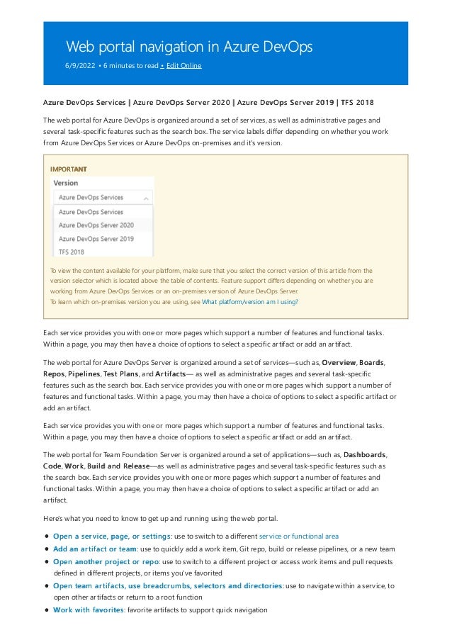 Web portal navigation in Azure DevOps
6/9/2022 • 6 minutes to read • Edit Online
IMPORTANT
Azure DevOps Services | Azure DevOps Server 2020 | Azure DevOps Server 2019 | TFS 2018
The web portal for Azure DevOps is organized around a set of services, as well as administrative pages and
several task-specific features such as the search box. The service labels differ depending on whether you work
from Azure DevOps Services or Azure DevOps on-premises and it's version.
To view the content available for your platform, make sure that you select the correct version of this article from the
version selector which is located above the table of contents. Feature support differs depending on whether you are
working from Azure DevOps Services or an on-premises version of Azure DevOps Server.
To learn which on-premises version you are using, see What platform/version am I using?
Each service provides you with one or more pages which support a number of features and functional tasks.
Within a page, you may then have a choice of options to select a specific artifact or add an artifact.
The web portal for Azure DevOps Server is organized around a set of services—such as, Overview, Boards,
Repos, Pipelines, Test Plans, and Artifacts— as well as administrative pages and several task-specific
features such as the search box. Each service provides you with one or more pages which support a number of
features and functional tasks. Within a page, you may then have a choice of options to select a specific artifact or
add an artifact.
Each service provides you with one or more pages which support a number of features and functional tasks.
Within a page, you may then have a choice of options to select a specific artifact or add an artifact.
The web portal for Team Foundation Server is organized around a set of applications—such as, Dashboards,
Code, Work, Build and Release—as well as administrative pages and several task-specific features such as
the search box. Each service provides you with one or more pages which support a number of features and
functional tasks. Within a page, you may then have a choice of options to select a specific artifact or add an
artifact.
Here's what you need to know to get up and running using the web portal.
Open a service, page, or settings: use to switch to a different service or functional area
Add an artifact or team: use to quickly add a work item, Git repo, build or release pipelines, or a new team
Open another project or repo: use to switch to a different project or access work items and pull requests
defined in different projects, or items you've favorited
Open team artifacts, use breadcrumbs, selectors and directories: use to navigate within a service, to
open other artifacts or return to a root function
Work with favorites: favorite artifacts to support quick navigation
 