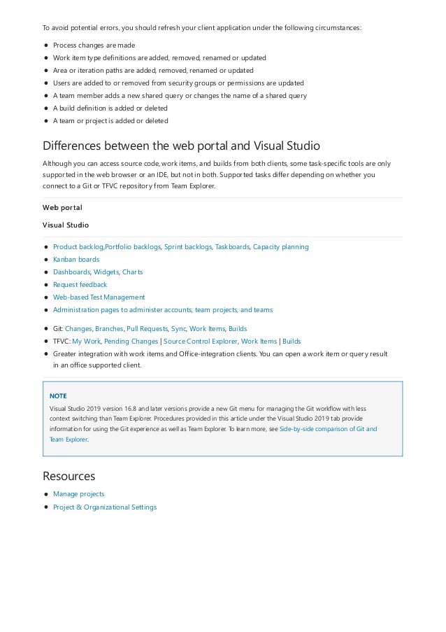 Differences between the web portal and Visual Studio
NOTE
Resources
To avoid potential errors, you should refresh your client application under the following circumstances:
Process changes are made
Work item type definitions are added, removed, renamed or updated
Area or iteration paths are added, removed, renamed or updated
Users are added to or removed from security groups or permissions are updated
A team member adds a new shared query or changes the name of a shared query
A build definition is added or deleted
A team or project is added or deleted
Although you can access source code, work items, and builds from both clients, some task-specific tools are only
supported in the web browser or an IDE, but not in both. Supported tasks differ depending on whether you
connect to a Git or TFVC repository from Team Explorer.
Web portal
Visual Studio
Product backlog,Portfolio backlogs, Sprint backlogs, Taskboards, Capacity planning
Kanban boards
Dashboards, Widgets, Charts
Request feedback
Web-based Test Management
Administration pages to administer accounts, team projects, and teams
Git: Changes, Branches, Pull Requests, Sync, Work Items, Builds
TFVC: My Work, Pending Changes | Source Control Explorer, Work Items | Builds
Greater integration with work items and Office-integration clients. You can open a work item or query result
in an office supported client.
Visual Studio 2019 version 16.8 and later versions provide a new Git menu for managing the Git workflow with less
context switching than Team Explorer. Procedures provided in this article under the Visual Studio 2019 tab provide
information for using the Git experience as well as Team Explorer. To learn more, see Side-by-side comparison of Git and
Team Explorer.
Manage projects
Project & Organizational Settings
 