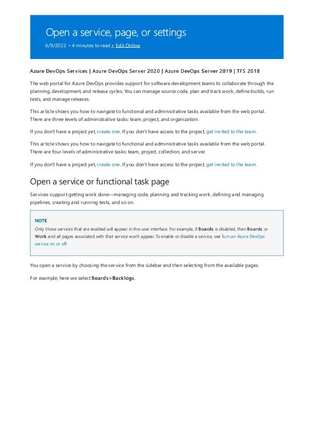 Open a service, page, or settings
6/9/2022 • 4 minutes to read • Edit Online
Open a service or functional task page
NOTE
Azure DevOps Services | Azure DevOps Server 2020 | Azure DevOps Server 2019 | TFS 2018
The web portal for Azure DevOps provides support for software development teams to collaborate through the
planning, development, and release cycles. You can manage source code, plan and track work, define builds, run
tests, and manage releases.
This article shows you how to navigate to functional and administrative tasks available from the web portal.
There are three levels of administrative tasks: team, project, and organization.
If you don't have a project yet, create one. If you don't have access to the project, get invited to the team.
This article shows you how to navigate to functional and administrative tasks available from the web portal.
There are four levels of administrative tasks: team, project, collection, and server.
If you don't have a project yet, create one. If you don't have access to the project, get invited to the team.
Services support getting work done—managing code, planning and tracking work, defining and managing
pipelines, creating and running tests, and so on.
Only those services that are enabled will appear in the user interface. For example, if Boards is disabled, then Boards or
Work and all pages associated with that service won't appear. To enable or disable a service, see Turn an Azure DevOps
service on or off.
You open a service by choosing the service from the sidebar and then selecting from the available pages.
For example, here we select Boards>Backlogs.
 