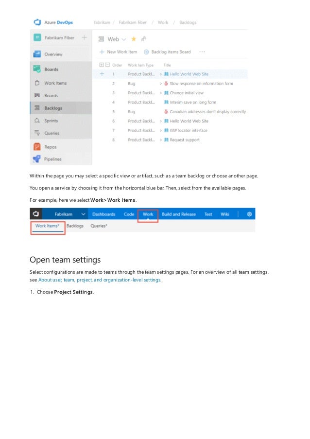 Open team settings
Within the page you may select a specific view or artifact, such as a team backlog or choose another page.
You open a service by choosing it from the horizontal blue bar. Then, select from the available pages.
For example, here we select Work>Work Items.
Select configurations are made to teams through the team settings pages. For an overview of all team settings,
see About user, team, project, and organization-level settings.
1. Choose Project Settings.
 