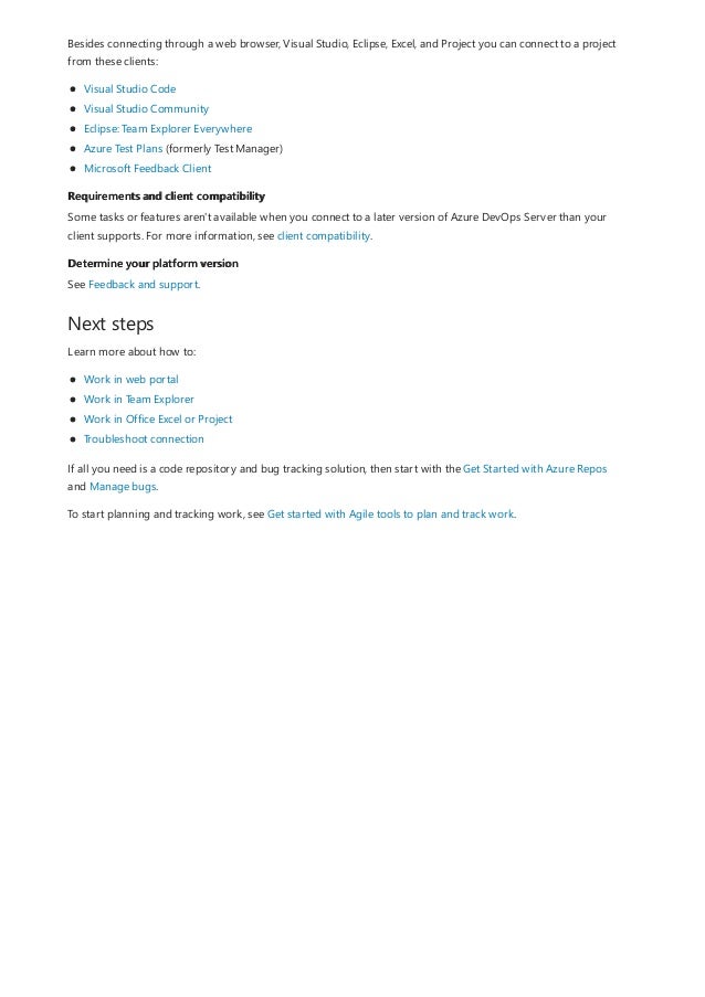 Requirements and client compatibility
Determine your platform version
Next steps
Besides connecting through a web browser, Visual Studio, Eclipse, Excel, and Project you can connect to a project
from these clients:
Visual Studio Code
Visual Studio Community
Eclipse: Team Explorer Everywhere
Azure Test Plans (formerly Test Manager)
Microsoft Feedback Client
Some tasks or features aren't available when you connect to a later version of Azure DevOps Server than your
client supports. For more information, see client compatibility.
See Feedback and support.
Learn more about how to:
Work in web portal
Work in Team Explorer
Work in Office Excel or Project
Troubleshoot connection
If all you need is a code repository and bug tracking solution, then start with the Get Started with Azure Repos
and Manage bugs.
To start planning and tracking work, see Get started with Agile tools to plan and track work.
 