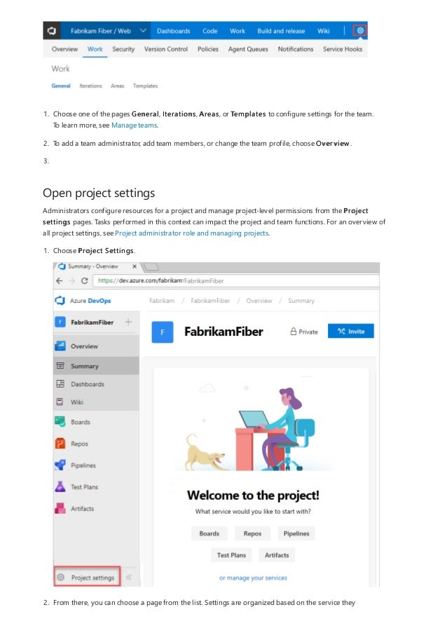 Open project settings
3.
1. Choose one of the pages General, Iterations, Areas, or Templates to configure settings for the team.
To learn more, see Manage teams.
2. To add a team administrator, add team members, or change the team profile, choose Overview.
Administrators configure resources for a project and manage project-level permissions from the Project
settings pages. Tasks performed in this context can impact the project and team functions. For an overview of
all project settings, see Project administrator role and managing projects.
1. Choose Project Settings.
2. From there, you can choose a page from the list. Settings are organized based on the service they
 