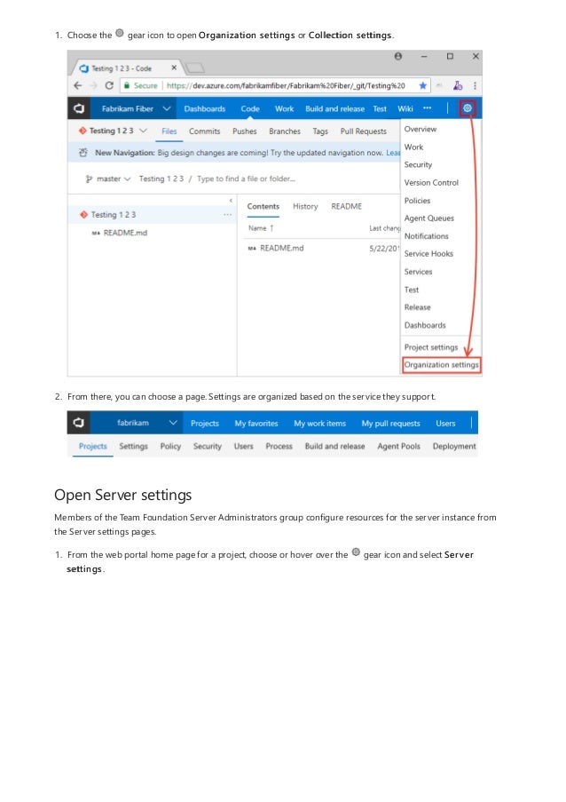 Open Server settings
1. Choose the gear icon to open Organization settings or Collection settings.
2. From there, you can choose a page. Settings are organized based on the service they support.
Members of the Team Foundation Server Administrators group configure resources for the server instance from
the Server settings pages.
1. From the web portal home page for a project, choose or hover over the gear icon and select Server
settings.
 