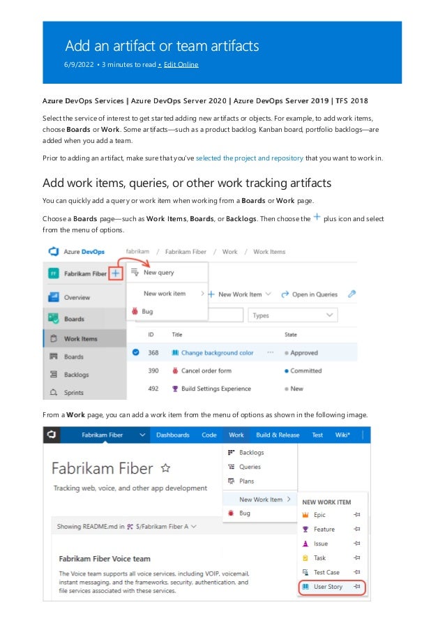 Add an artifact or team artifacts
6/9/2022 • 3 minutes to read • Edit Online
Add work items, queries, or other work tracking artifacts
Azure DevOps Services | Azure DevOps Server 2020 | Azure DevOps Server 2019 | TFS 2018
Select the service of interest to get started adding new artifacts or objects. For example, to add work items,
choose Boards or Work. Some artifacts—such as a product backlog, Kanban board, portfolio backlogs—are
added when you add a team.
Prior to adding an artifact, make sure that you've selected the project and repository that you want to work in.
You can quickly add a query or work item when working from a Boards or Work page.
Choose a Boards page—such as Work Items, Boards, or Backlogs. Then choose the plus icon and select
from the menu of options.
From a Work page, you can add a work item from the menu of options as shown in the following image.
 