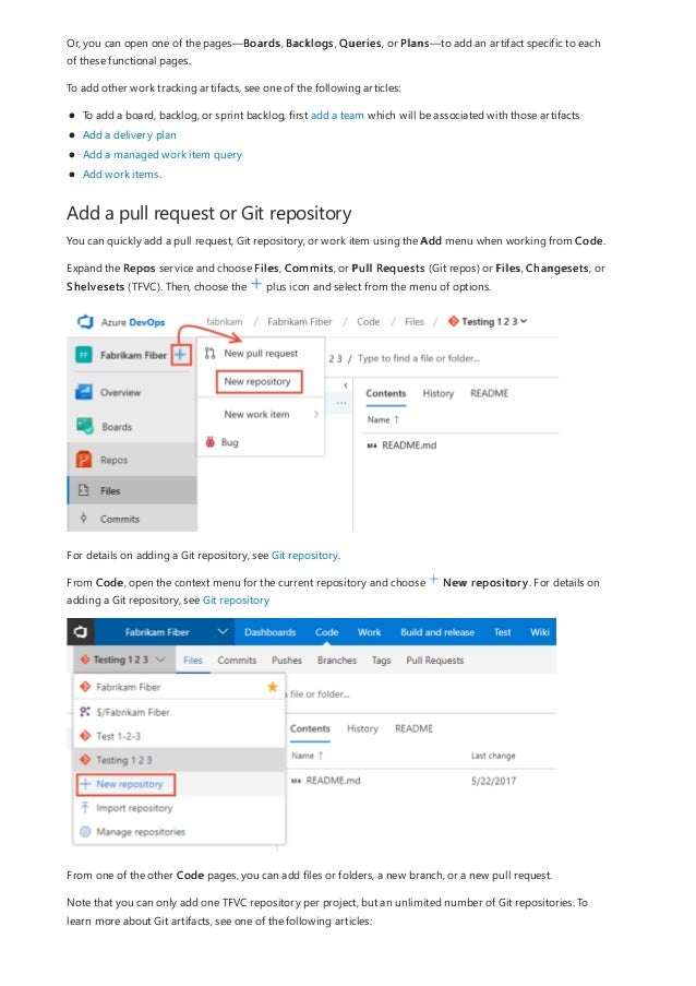 Add a pull request or Git repository
Or, you can open one of the pages—Boards, Backlogs, Queries, or Plans—to add an artifact specific to each
of these functional pages.
To add other work tracking artifacts, see one of the following articles:
To add a board, backlog, or sprint backlog, first add a team which will be associated with those artifacts
Add a delivery plan
Add a managed work item query
Add work items.
You can quickly add a pull request, Git repository, or work item using the Add menu when working from Code.
Expand the Repos service and choose Files, Commits, or Pull Requests (Git repos) or Files, Changesets, or
Shelvesets (TFVC). Then, choose the plus icon and select from the menu of options.
For details on adding a Git repository, see Git repository.
From Code, open the context menu for the current repository and choose New repository. For details on
adding a Git repository, see Git repository
From one of the other Code pages, you can add files or folders, a new branch, or a new pull request.
Note that you can only add one TFVC repository per project, but an unlimited number of Git repositories. To
learn more about Git artifacts, see one of the following articles:
 