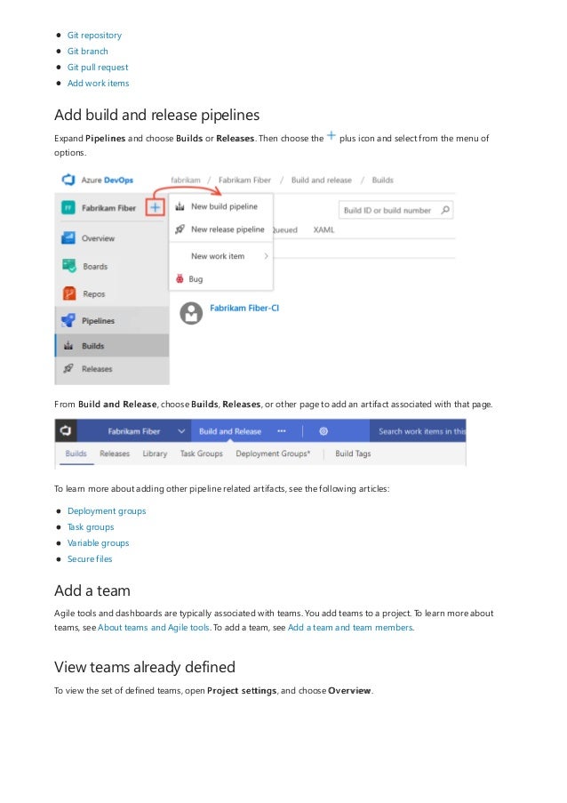 Add build and release pipelines
Add a team
View teams already defined
Git repository
Git branch
Git pull request
Add work items
Expand Pipelines and choose Builds or Releases. Then choose the plus icon and select from the menu of
options.
From Build and Release, choose Builds, Releases, or other page to add an artifact associated with that page.
To learn more about adding other pipeline related artifacts, see the following articles:
Deployment groups
Task groups
Variable groups
Secure files
Agile tools and dashboards are typically associated with teams. You add teams to a project. To learn more about
teams, see About teams and Agile tools. To add a team, see Add a team and team members.
To view the set of defined teams, open Project settings, and choose Overview.
 