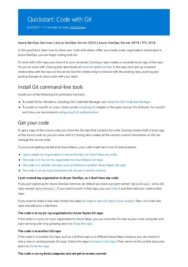 Quickstart: Code with Git
6/9/2022 • 11 minutes to read • Edit Online
Install Git command-line tools
Get your code
I just created my organization in Azure DevOps, so I don't have any code
The code is in my (or my organization's) Azure Repos Git repo
The code is in another Git repo
The code is on my local computer and not yet in version control
Azure DevOps Services | Azure DevOps Server 2020 | Azure DevOps Server 2019 | TFS 2018
In this quickstart, learn how to share your code with others. After you create a new organization and project in
Azure DevOps, you can begin coding with Git.
To work with a Git repo, you clone it to your computer. Cloning a repo creates a complete local copy of the repo
for you to work with. Cloning also downloads all commits and branches in the repo, and sets up a named
relationship with the repo on the server. Use this relationship to interact with the existing repo, pushing and
pulling changes to share code with your team.
Install one of the following Git command-line tools:
To install Git for Windows, including Git Credential Manager, see Install the Git Credential Manager.
To install on macOS or Linux, check out the Installing Git chapter in the open-source Pro Git book. For macOS
and Linux, we recommend configuring SSH authentication
To get a copy of the source code, you clone the Git repo that contains the code. Cloning creates both a local copy
of the source code so you can work with it. Cloning also creates all the version control information so Git can
manage the source code.
If you're just getting started with Azure Repos, your code might be in one of several places:
I just created my organization in Azure DevOps, so I don't have any code
The code is in my (or my organization's) Azure Repos Git repo
The code is in another Git repo such as GitHub or another Azure Repos Git repo
The code is on my local computer and not yet in version control
If you just signed up for Azure DevOps Services, by default you have a project named MyFirstProject and a Git
repo named MyFirstProject . If you want to work in that repo, you can clone it and then add your code to that
repo.
If you want to make a new repo, follow the steps in Create a new Git repo in your project. Then, clone the new
repo and add your code there.
If the code is in your (or your organization's) Azure Repo, you can clone the Git repo to your local computer and
start working with it by jumping down to Clone the repo.
If the code is in another Git repo, such as a GitHub repo or a different Azure Repo instance, you can import it
into a new or existing empty Git repo. Follow the steps in Import a Git repo. Then, return to this article and jump
down to Clone the repo.
 