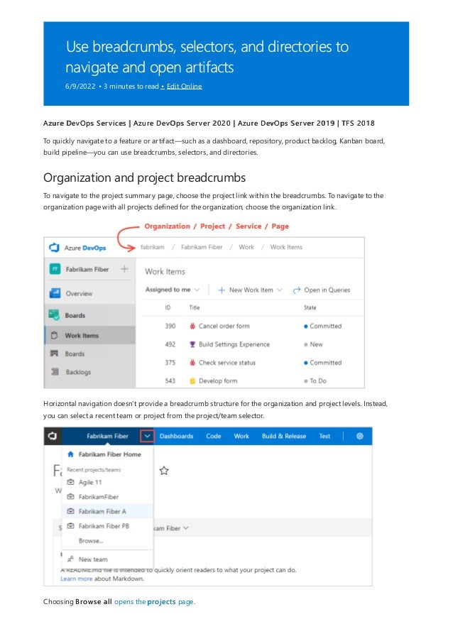 Use breadcrumbs, selectors, and directories to
navigate and open artifacts
6/9/2022 • 3 minutes to read • Edit Online
Organization and project breadcrumbs
Azure DevOps Services | Azure DevOps Server 2020 | Azure DevOps Server 2019 | TFS 2018
To quickly navigate to a feature or artifact—such as a dashboard, repository, product backlog, Kanban board,
build pipeline—you can use breadcrumbs, selectors, and directories.
To navigate to the project summary page, choose the project link within the breadcrumbs. To navigate to the
organization page with all projects defined for the organization, choose the organization link.
Horizontal navigation doesn't provide a breadcrumb structure for the organization and project levels. Instead,
you can select a recent team or project from the project/team selector.
Choosing Browse all opens the projects page.
 
