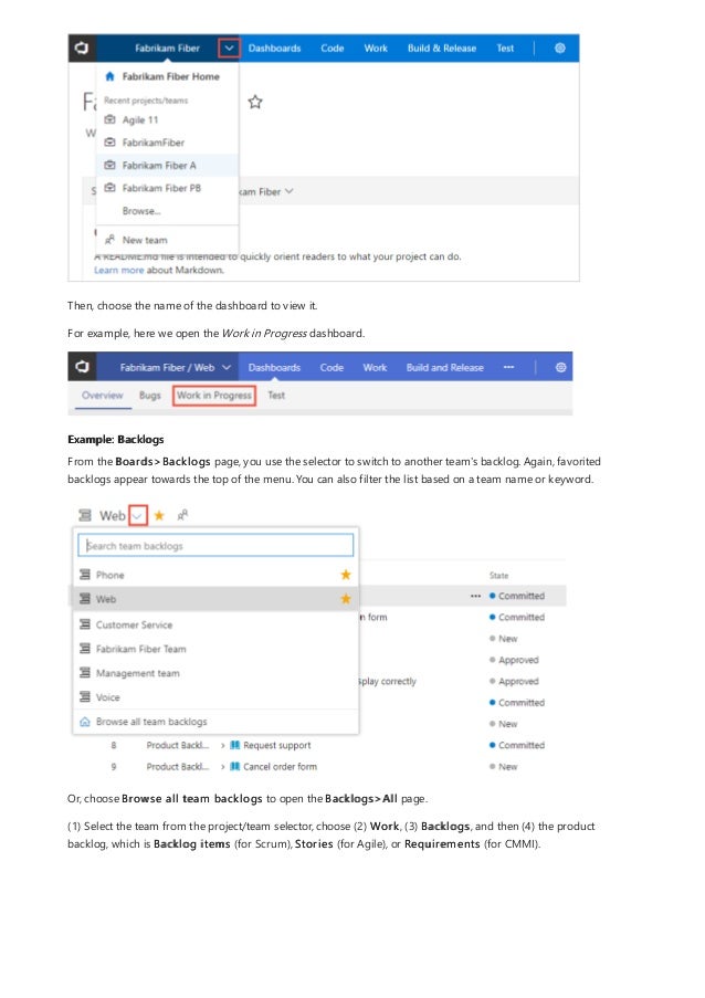 Example: Backlogs
Then, choose the name of the dashboard to view it.
For example, here we open the Work in Progress dashboard.
From the Boards>Backlogs page, you use the selector to switch to another team's backlog. Again, favorited
backlogs appear towards the top of the menu. You can also filter the list based on a team name or keyword.
Or, choose Browse all team backlogs to open the Backlogs>All page.
(1) Select the team from the project/team selector, choose (2) Work, (3) Backlogs, and then (4) the product
backlog, which is Backlog items (for Scrum), Stories (for Agile), or Requirements (for CMMI).
 