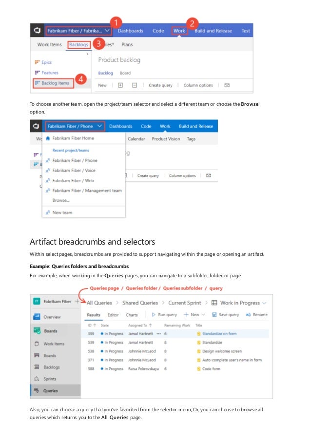 Artifact breadcrumbs and selectors
Example: Queries folders and breadcrumbs
To choose another team, open the project/team selector and select a different team or choose the Browse
option.
Within select pages, breadcrumbs are provided to support navigating within the page or opening an artifact.
For example, when working in the Queries pages, you can navigate to a subfolder, folder, or page.
Also, you can choose a query that you've favorited from the selector menu, Or, you can choose to browse all
queries which returns you to the All Queries page.
 