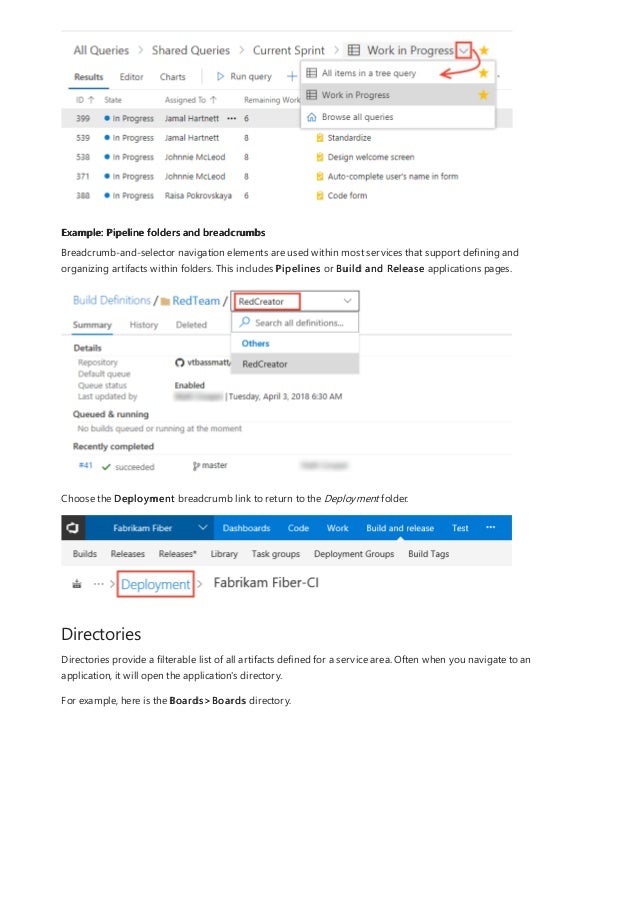 Example: Pipeline folders and breadcrumbs
Directories
Breadcrumb-and-selector navigation elements are used within most services that support defining and
organizing artifacts within folders. This includes Pipelines or Build and Release applications pages.
Choose the Deployment breadcrumb link to return to the Deployment folder.
Directories provide a filterable list of all artifacts defined for a service area. Often when you navigate to an
application, it will open the application's directory.
For example, here is the Boards>Boards directory.
 